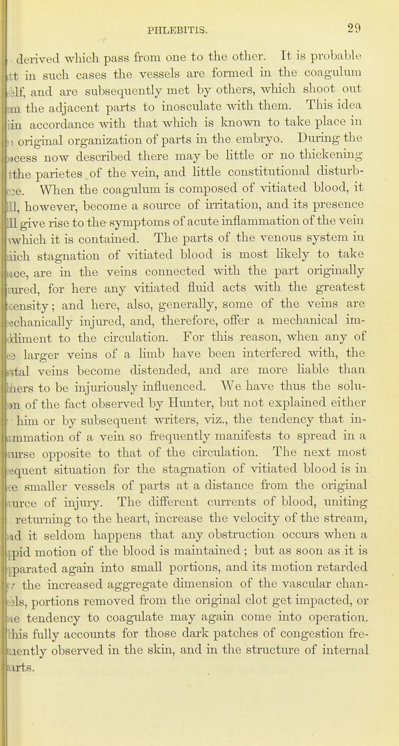 ilei-ived which pass from one to the other. It is probable t in such cases the vessels are formed in the coagulum If, and are subsequently met by others, wliich shoot out 111 the adjacent parts to inosculate with them. This idea iu accordance with that which is Imown to take place in ! original organization of parts m the embryo. During the locess now described there may be little or no thickening tthe parietes of the vem, and little constitutional clistui-b- 36. When the coagulum is composed of vitiated blood, it , however, become a source of uTitation, and its presence give rise to the symptoms of acute inflammation of the vein which it is contained. The parts of the venous system in luich stagnation of vitiated blood is most likely to take lice, are in the veins connected with the part originally [i-ured, for here any vitiated fluid acts with the greatest ensity; and here, also, generally, some of the veins are ;echanicaUy injm-ed, and, therefore, offer a mechanical im- tldiment to the circulation. For this reason, when any of larger veins of a limb have been interfered with, the j-jtal veins become distended, and are more liable than era to be injuriously influenced. We have thus the solu- »n of the fact observed by Hunter, but not explained either him or by subsequent writers, viz., the tendency that in- mmation of a vein so frequently manifests to spread in a iLTirse opposite to that of the circulation. The next most ?equent situation for the stagnation of vitiated blood is in ee smaller vessels of parts at a distance from the original iiurce of injury. The different currents of blood, unituag : retm-ning to the heart, increase the velocity of the stream, lad it seldom happens that any obstruction occurs when a fpid motion of the blood is maintained; but as soon as it is ipparated again into small portions, and its motion retarded fr the increased aggregate dimension of the vascular chan- jbls, portions removed from the original clot get impacted, or 146 tendency to coagulate may again come mto operation, this frilly accounts for those dark patches of congestion fre- mently observed in the skin, and in the structure of internal iirts.
