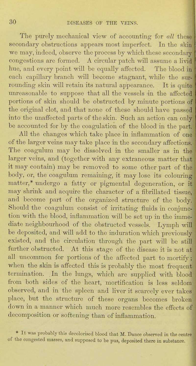 The pm-ely mechanical view of accounting for all tliese secondary obstructions appears most imperfect. In the sldn we may, indeed, observe the process by which these secondaiy congestions are formed. A circular patch will assume a hvid hue, and every point will be equally affected. The blood in each capillary branch will become stagnant, while the sm*- rounding sldn will retain its natm-al appearance. It is quite unreasonable to suppose that all the vessels in the affected portions of sldn should be obstructed by minute portions of the original clot, and that none of these should have passed into the unaffected parts of the skin. Such an action can only be accounted for by the coagulation of the blood in the part. All the changes which take place in inflammation of one of the larger veins may take place in the secondary affections. The coagulum may be dissolved in the smaller as in the larger veins, and (together with any extraneous matter that it may contain) may be removed to some other part of the body, or, the coagulum remaming, it may lose its colouring matter,* undergo a fatty or pigmental degeneration, or it may shrmk and acquire the character of a fibrillated tissue, and become part of the organized structure of the body. Should the coagulum consist of irritating fluids in conjimc- tion with the blood, inflammation will be set up in the imme- diate neighbom-hood of the obstructed vessels. Lymph will be deposited, and will add to the indm'ation which previously existed, and the circulation through the part will be still further obstructed. At this stage of the (isease it is not at all micommon for portions of the affected part to mortif)^; when the skin is affected this is probably the most frequent termination. In the lungs, which are suppHed with blood from both sides of the heart, mortification is less seldom observed, and in the spleen and liver it scarcely ever takes place, but the structm-e of these organs becomes broken down in a manner which much more resembles the effects of decomposition or softening than of inflammation. * It was probably this decolorised blood that M. Dance obserred in the centre of the congested masses, and supposed to be pus, deposited there in substance.