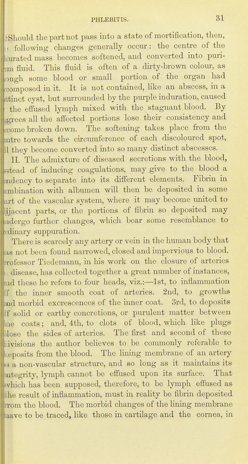 Should tlie part not pass into a state of mortification, tlien, following changes generally occnr: the centre of the urated mass becomes softened, and converted into pnri- 111 fluid. This fluid is often of a dirty-brown colom-, as -ugh some blood or small portion of the organ had omposed in it. It is not contained, like an abscess, in a ^ tinct cyst, but surrounded by the purple indtu-ation, caused (the efixised lymph mixed with the stagnant blood. By grees all the affected portions lose their consistency and come broken down. The softening takes place from the atre towards the cii-cumference of each discoloured spot, L they become converted into so many distinct abscesses. II. The admixture of diseased secretions with the blood, 53tead of inducing coagulations, may give to the blood a mdency to separate into its different elements. Fibrin in imbination with albumen will then be deposited in some iirt of the vascular system, where it may become united to Ijjacent parts, or the portions of fibrin so deposited may ladergo fm'ther changes, which bear some resemblance to vdinary suppm-ation. There is scarcely any artery or vein in the human body that las not been foimd narrowed, closed and impervious to blood, rrofessor Tiedemann, in his work on the closm-e of arteries 1L disease, has collected together a great number of instances, aad these he refers to four heads, viz.:—1st, to inflammation ff the inner smooth coat of arteries. 2ud, to growths md morbid excrescences of the inner coat. 3rd, to deposits ff solid or earthy concretions, or purulent matter between lae coats; and, 4th, to clots of blood, which like plugs Rose the sides of arteries. The first and second of these iivisions the author believes to be commonly referable to teposits from the blood. The lining membrane of an artery 83 a non-vascular structure, and so long as it maintains its^ DQtegrity, lymph cannot be effused upon its surface. That fvhich has been supposed, therefore, to be lymph effused as- the result of inflammation, must in reality be fibrin deposited rrom the blood. The morbid changes of the limng membrane laave to be traced, like those in cartilage and the cornea, in