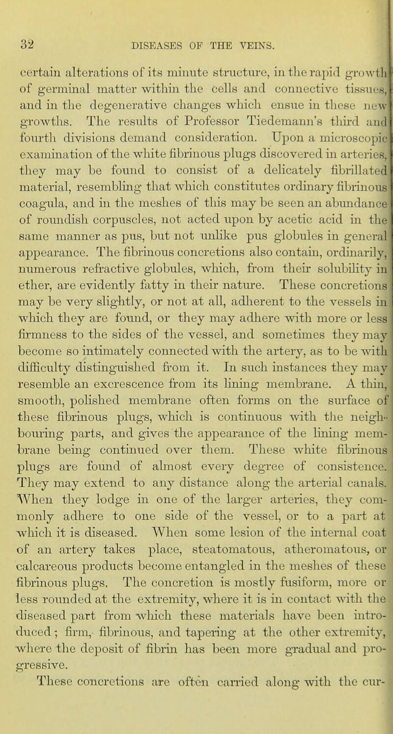 certain alterations of its minute structm-e, in tlie rapid growth of germinal matter within the cells and connective tisBiien, and in the degenerative changes which ensue in these ne\v growths. The results of Professor Tiedemann's tliird and fourth divisions demand consideration. Upon a microscopic examination of the white fibrinous plugs discovered in arteries, they may be found to consist of a delicately fibrillated material, resembling that which constitutes ordinary fibrinous coagula, and in the meshes of tliis may be seen an abundance of roundish corpuscles, not acted upon by acetic acid in the same manner as pus, but not unlike pus globules in general appearance. The fibrinous concretions also contain, ordinarily, numerous refiractive globules, which, from their solubihty in ether, are evidently fatty in their nature. These concretions may be very slightly, or not at all, adherent to the vessels in wliich they are found, or they may adhere with more or Ic firmness to the sides of the vessel, and sometimes they may j become so intimately connected with the artery, as to be with^ difficulty distinguished from it. In such instances they ma}' resemble an excrescence from its fining membrane. A thin, smooth, pofished membrane often forms on the surface of these fibrinous plugs, which is continuous with tlie neigh- boiu'ing parts, and gives the appearance of the lining mem- brane being continued over them. These white fibrinous plugs are found of ahnost every degree of consistence They may extend to any distance along the arterial canals. When they lodge in one of the larger arteries, they com- monly adliere to one side of the vessel, or to a part at which it is diseased. When some lesion of the internal coat of an artery takes place, steatomatous, atheromatous, or calcareous products become entangled in the meshes of these fibrinous plugs. The concretion is mostly fusiform, more or less rounded at the extremity, where it is in contact with the diseased part from which these materials have been intro- duced ; firm, fibrinous, and tapering at the other extremity, where the deposit of fibrin has been more gradual and pro- gressive. These conicrctions are often carried along with the cur-j