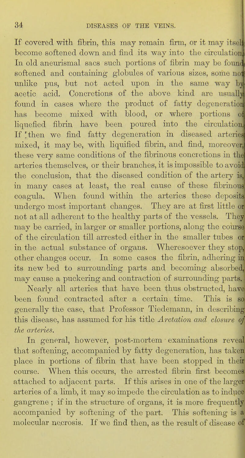 If covered with fibrin, this may remain firm, or it may itBol become softened down and find its way into the circulation In old aneurismal sacs such portions of fibrin may be founc softened and containing globules of various sizes, some nol unhke pus, but not acted upon in the same way by acetic acid. Concretions of the above land are usually fomid in cases where the product of fatty degeneration has become mixed with blood, or where portions ol liquefied fibrin have been poured into the circulation. If 'then we find fatty degeneration in diseased arteries mixed, it may be, with Hquified fibrin, and find, moreover, these very same conditions of the fibrinous concretions in the arteries themselves, or their branches, it is impossible to avoid the conclusion, that the diseased condition of the artery is, in many cases at least, the real cause of these fibrinous coagula. When found within the arteries these deposits undergo most important changes. They are at first Httle on not at all adherent to the healthy parts of the vessels. The^ may be carried, in larger or smaller portions, along the com-se of the circulation till arrested either in the smaller tubes ( ir in the actual substance of organs. Wheresoever they st^ ]i. other changes occur. In some cases the fibrin, adhering in its new bed to surrounding parts and becoming absorbed, may cause a puckering and contraction of sm-rounding parts. Nearly all arteries that have been thus obstructed, have been foimd contracted after a certain time. This is so generally the case, that Professor Tiedemann, in describing this disease, has assumed for his title Arctaiion and closure of the arteries. In general, however, post-mortem ■ examinations reveal that softening, accompanied by fatty degeneration, has taken! place in portions of fibrin that have been stopj)ed in their course. When this occurs, the arrested fibrin first becon - attached to adjacent parts. If this arises in one of the larger arteries of a limb, it may so impede the cnculation as to induce gangrene ; if in the structm'e of organs, it is more frequently accompanied by softening of the part. Tliis softening is a molecular necrosis. If we find then, as the result of disease of