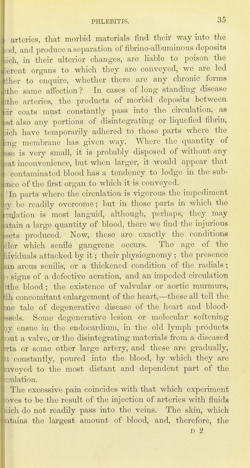 arteries, that morbid materials find tlieir way into the il, and produce a separation of fibrino-albuminous deposits ■h, in their ulterior changes, are Hable to poison the rent organs to wliich they are conveyed, we are led ler to enquu-e, whether there are any chronic foi-ms , tlie same affection? In cases of long standing disease ithe arteries, the products of morbid deposits between iii- coats must constantly pass into the circulation, as 1st also any portions of disintegrating or liquefied fibrin, ich have temporarily adliered to those parts where the mg membrane has given way. Where , the quantity of ^se is very small, it is probably disposed of without any : at inconvenience, but when larger, it would appear that ' contaminated blood has a tendency to lodge in the sub- ince of the first organ to which it is conveyed. ■ In parts where the circulation is vigorous the impediment xy be readily overcome; but in those parts ui which the ■3uJation is most languid, although, perhaps, they may iitain a large quantity of blood, there we find the injm-ious >ects prodiiced. Now, these are exactly the conditions [lier which senile gangrene occurs. The age of the iividuals attacked by it; then- physiognomy ; the presence aan arcus senilis, or a thickened condition of the radials ; ^! signs of a defective aeration, and an impeded cu-culation. tthe blood; the existence of valvular or aortic mmmurs, tlh concomitant enlargement of the heart,—these all tell the me tale of degenerative disease of the heart and blood- jssels. Some degenerative lesion or molecular softening ,jy ensue in the endocardi^im, in the old lymph products Dut a valve, or the disintegrating materials firom a chseased rtta or some other large artery, and these are gradually, tt constantly, poured into the blood, by which they are nveyed to the most distant and dependent part of the cculation. The excessive pain coincides with that which experiment nves to be the result of the injection of arteries with fluids liich do not readily pass into the veins. The skin, which iitains the largest amount of bloody and, therefore, the D 2