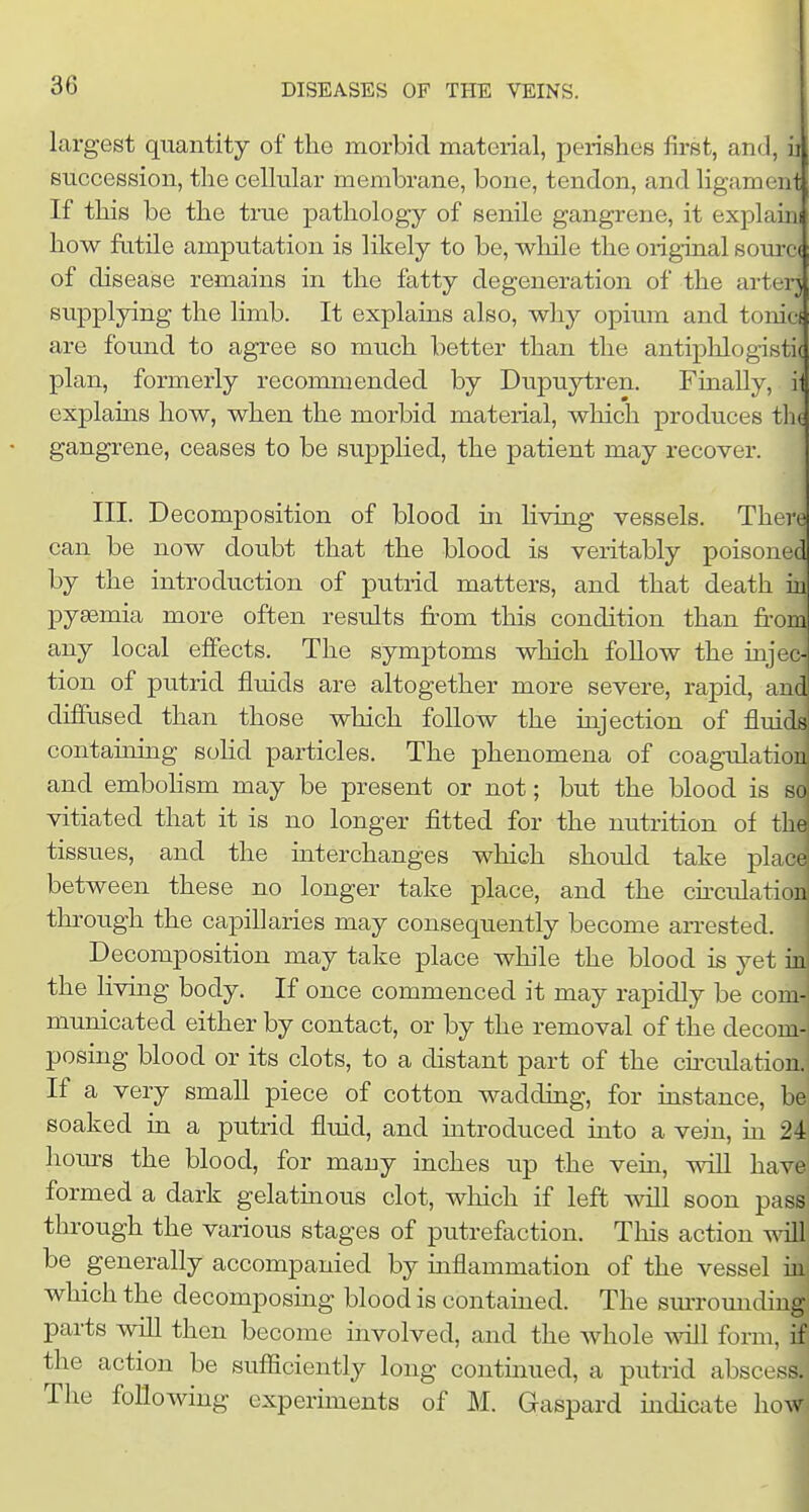 largest quantity of the morbid material, perishes first, and, ii succession, the cellular membrane, bone, tendon, and ligament If this be the true pathology of senile gangrene, it explanii how fatUe amputation is likely to be, while the original som-c( of disease remains in the fatty degeneration of the arterj supplying the hmb. It explains also, why opium and tonicf are found to agree so much better than the antiphlogistic plan, formerly recommended by Dupuytren. Finally, i- explains how, when the morbid material, which produces tlic gangrene, ceases to be supplied, the patient may recover. III. Decomposition of blood ui living vessels. There can be now doubt that the blood is veritably poisoned by the introduction of putrid matters, and that death iu pyemia more often results from this condition than from any local effects. The symptoms which follow the injec- tion of putrid fluids are altogether more severe, rapid, and diffused than those which follow the injection of fluids containing sohd particles. The phenomena of coagulation and emboHsm may be present or not; but the blood is so vitiated that it is no longer fitted for the nutrition of the tissues, and the interchanges which should take pL between these no longer take place, and the cfrculatio^ through the capillaries may consequently become arrested. Decomposition may take place while the blood is yet iu the living body. If once commenced it may rapidly be com- municated either by contact, or by the removal of the decom-^ posing blood or its clots, to a distant part of the cfrculation. If a very small piece of cotton wadding, for instance, be soaked in a putrid fluid, and mtroduced into a vein, in 24 hours the blood, for many inches up the vein, will have^ formed a dark gelatinous clot, wliich if left will soon pass through the various stages of putrefaction. This action tntII be generally accompanied by inflammation of the vessel m which the decomposmg blood is contained. The sm-romiding parts will then become involved, and the whole will form, if the action be sufficiently long continued, a putrid abscess. The following experiments of M. Gaspard indicate how