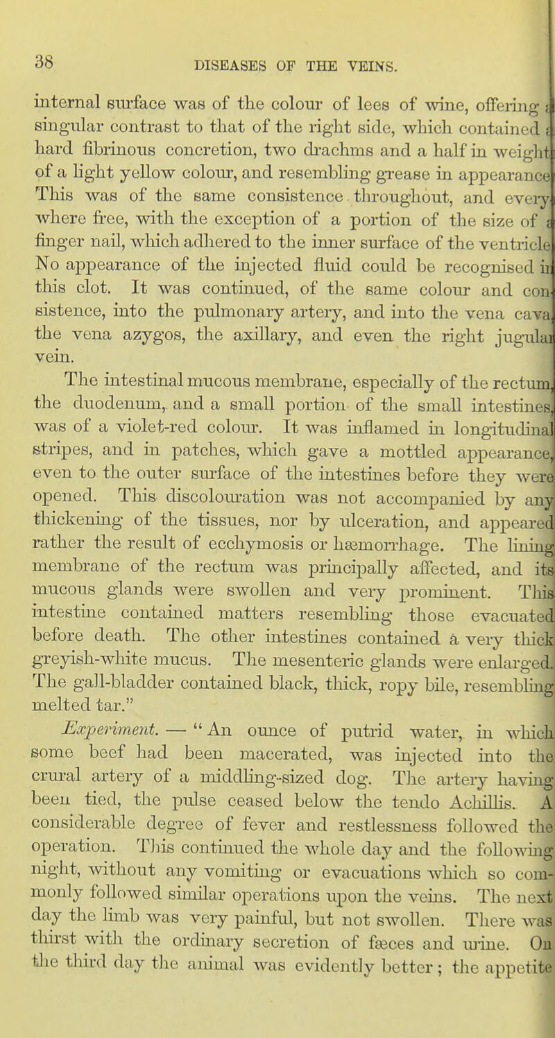 internal surface was of the colour of lees of wine, offering i singular contrast to that of the right side, which contained i hard fibrinous concretion, two di-achms and a half in weight of a hght yellow colour, and resembling grease in appearance This was of the same consistence. throughout, and eveiyi where free, with the exception of a portion of the size of j finger nail, which adhered to the inner surface of the ventricle No appearance of the uijected fluid could be recognised h this clot. It was continued, of the same colour and con sistence, into the pulmonary artery, and into the vena cava the vena azygos, the axillary, and even the right jugulad vein. The intestinal mucous membrane, especially of the rectum, the duodenum,- and a small portion of the small intestines, was of a violet-red colour. It was inflamed in longitudinal stripes, and in patches, which gave a mottled appearancej even to the outer surface of the intestines before they werel opened. This discolouration was not accompanied by anja thickenmg of the tissues, nor by ulceration, and appeared rather the result of ecchymosis or hasmon-hage. The linind membrane of the rectum was principally affected, and its| mucous glands were swollen and very prominent. This intestine contained matters resembling those evacuated! before death. The other intestines contained a very thick! greyish-white mucus. The mesenteric glands were enlarged. The gall-bladder contaiaed black, thick, ropy bile, resembling melted tar. I Experiment. — An ounce of putrid water, in which^ some beef had been macerated, was iajected into the crural artery of a middhng-sized dog. The arteiy having been tied, the pulse ceased below the tendo AchiUis. A considerable degree of fever and restlessness followed the operation. Tliis continued the whole day and the follo^\aiig night, Avithout any vomiting or evacuations which so com- monly followed similar operations upon the vems. The next day the limb was very pauiful, but not swollen. There was tlnrst with the orduiary secretion of faeces and mine. Ou the thn-d day the animal was evidently better; the appetifc