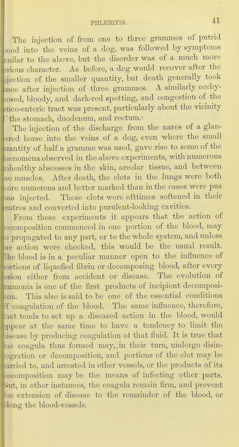 The injection of from one to three grammes putrid cood into the veins of a dog, was followed by symptoms imilar to the above, but the disorder was of a much more Iiiious character. As before, a dog would recover after the ijection of the smaller quantity, but death generally took ;iace after injection of three grammes. A suniJarly ecchy- cosed, bloody, and dark-red spottmg, and congestion of the mco-enteric tract was present, particularly about the vicinity the stomach, duodenum, and rectum.'' The injection of the discharge from the nares of a glan- sred horse into the veins of a dog, even where the small luantity of half a gi-amme was used, gave rise to some of the uenomena observed in the above experiments, with numerous oihealthy abscesses in the skin, areolar tissue, and between Lie muscles. After death, the clots in the lungs were both iLore munerous and better marked than in the ca,ses were pus aas injected. These clots were ofttimes softened in theii- •Entres and converted into purulent-looking cavities. From these experiments it appears that the action of ^composition commenced in one portion of the blood, may propagated to any part, or to the whole system, and unless lie action were checked, this would be the usual result. Ihe blood is in a peculiar manner open to the influence of oortions of hquefied fibrin or decomposing blood, after every lesion either from accident or disease. The evolution of ammonia is one of the first products of incipient decomposi- con. This also is said to be one of the essential conditions ff coagulation of the blood. The same influence, therefore, laat tends to set up a diseased action in the blood, would pppear at the same time to have a tendency to limit the idsease by producing coagulation of that fluid. It is true that lie coagula thus formed may,.in their tvnn, undergo disin- e3gration or decomposition, and portions of the clot may be fiarried to, and arrested in other vessels, or the products of its tecomposition may be the means of infectmg other parts, tiut, in other instances, the coagula remain firm, and prevent wne extension of disease to the remainder of the blood, or ijllong the blood-vessels.