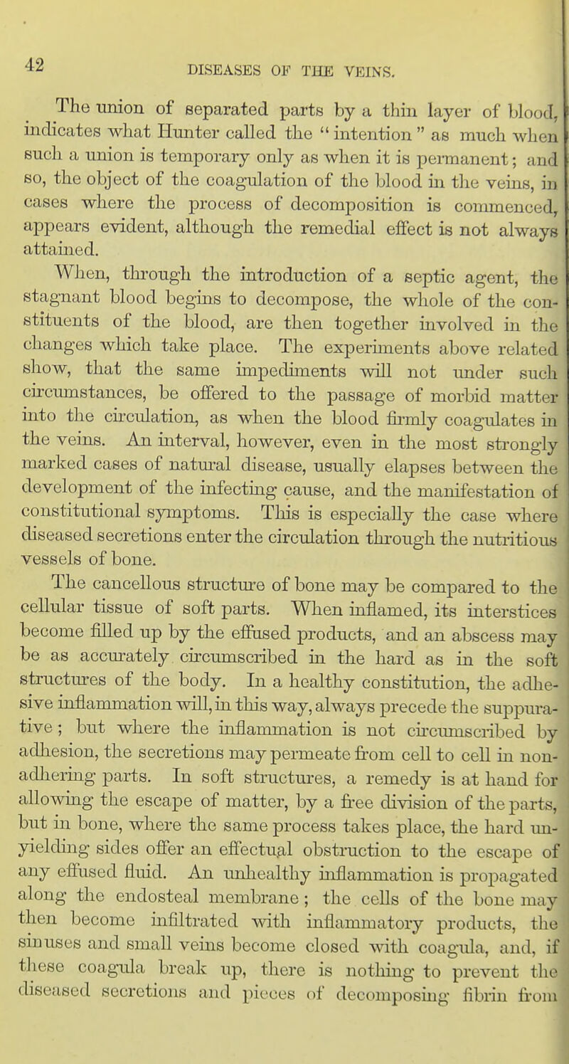 The union of separated parte by a thin layer of blood, indicates what Hunter called the  intention  as much when such a union is temporary only as when it is permanent; and so, the object of the coagulation of the blood m the veins, in cases where the process of decomposition is commenced, appears evident, although the remedial effect is not always attamed. When, through the introduction of a septic agent, tlic stagnant blood begins to decompose, the whole of the con- stituents of the blood, are then together involved in the changes which take place. The experhnents above related show, that the same impediments will not under such cu-cumstances, be offered to the passage of morbid matter into the cu-culation, as when the blood ffrmly coagulates m the veins. An interval, however, even in the most strongly marked cases of natural disease, usually elapses between the development of the infecting cause, and the manifestation of constitutional symptoms. This is especially the case where diseased secretions enter the circulation through the nutritious vessels of bone. The cancellous structure of bone may be compared to the cellular tissue of soft parts. When inflamed, its interstices become filled up by the effused products, and an abscess may be as accurately circumscribed in the hard as in the soft ■ structures of the body. In a healthy constitution, the adhe- sive inflammation will, in this way, always precede the suppura- ! tive; but where the inflammation is not cncumscribed by adhesion, the secretions may permeate from cell to cell in non- adhering parts. In soft structures, a remedy is at hand for allowuag the escape of matter, by a free division of the parts, but in bone, where the same process takes place, the hard un- yielding sides offer an effectual obstruction to the escape of any effused fluid. An imliealthy inflammation is propagated along the endosteal membrane; the cells of the bone may then become infiltrated with inflammatory products, the smuses and small veins become closed with coagifla, and, if these coagida break up, there is nothing to prevent the diseased secretions and pieces of decomposing fibrin from