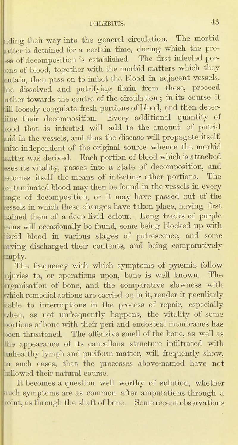 ading their way into the general circulation. The morbid tter is detained for a certain time, during which the pro- sss of decomposition is estabhshed. The first infected por- ous of blood, together with the morbid matters which they iintain, then pass on to infect the blood in adjacent vessels, e dissolved and putrifying fibrin from these, proceed i-ther towards the centre of the circulation ; in its com^se it loosely coagulate fresh portions of blood, and then deter- iine their decomposition. Every additional quantity of Lood that is infected will add to the amount of putrid luid in the vessels, and thus the disease will propagate itself, luite mdependent of the original soiu'ce whence the morbid after was derived. Each portion of blood which is attacked leses its vitality, passes into a state of decomposition, and Incomes itself the means of infecting other portions. The Dutaminated blood may then be found in the vessels in every (cage of decomposition, or it may have passed out of the tessels in which these changes have taken place, having first trained them of a deep livid colour. Long tracks of purple leins will occasionally be found, some being blocked up with iiscid blood in various stages of putrescence, and some 1 iiaving discharged their contents, and being comparatively mnpty. The fi-equency with which symptoms of pyaemia follow njuries to, or operations upon, bone is well known. The iirganisation of bone, and the comparative slowness with yvhich remedial actions are carried on in it, render it peculiarly iaable to interruptions in the process of repair, especially rv^hen, as not unfr-equently happens, the vitality of some portions of bone with their peri and endosteal membranes has ween threatened. The offensive smell of the bone, as well as Ihe appearance of its cancellous structure infiltrated with unhealthy lymph and puriform matter, will fr-equently show, m such cases, that the processes above-named have not icollowed their natm^al course. It becomes a question well worthy of solution, whether i!uch symptoms are as common after amputations through a I oint, as through the shaft of bone. Some recent observations