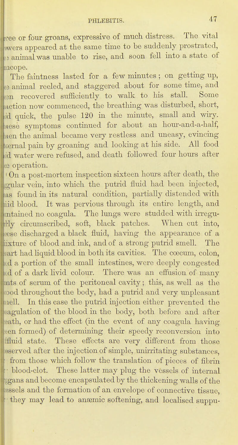 e or four groans, expressive of much distress. The vital u ers appeai-ed at the same time to be suddenly prostrated, aniaial was miable to rise, and soon fell into a state of icope. Thefaintness lasted for a few minutes ; on getting up, ■ animal reeled, and staggered about for some time, and u recovered sufficiently to walk to his stall. Some iftion now commenced, the breathing was disturbed, short, d quick, the pulse 120 in the minute, small and wiry, lose symptoms continued for about an hom'-and-a-half, j len the animal became veiy restless and uneasy, evincing t ernal pain by groaning and looking at his side. All food d water were refiised, and death followed four hours after C'Q operation. ' On a post-mortem inspection sixteen hours after death, the ggular vein, into which the putrid fluid had been injected, ULS found in its natural condition, partially distended with iid blood. It was pervious thi'ough its entire length, and mtained no coagula. The lungs were studded with irregu- :Hy cu'cumscribed, soft, black patches. When cut into, eese discharged a black fluid, havhig the appearance of a iixtm-e of blood and ink, and of a strong putrid smell. The gart had hquid blood in both its cavities. The coecum, colon, id a portion of the small intestines, were deeply congested id of a dark Hvid colour. There was an effusion of many DQts of serum of the peritoneal cavity; this, as well as the ODod throughout the body, had a putrid and very mipleasant iiell. In this case the putrid injection either prevented the aagulation of the blood in the body, both before and after »ath, or had the effect (in the event of any coagula having leen formed) of determining their speedy reconversion into flfluid state. These effects are very different from those ©served after the injection of simple, miirritating substances, ' from those which follow the translation of pieces of fibrin • ■ blood-clot. These latter may plug the vessels of internal '^gans and become encapsulated by the thickening walls of the »ssels and the formation of an envelope of connective tissue, ' ■ they may lead to anaemic softening, and localised suppu-