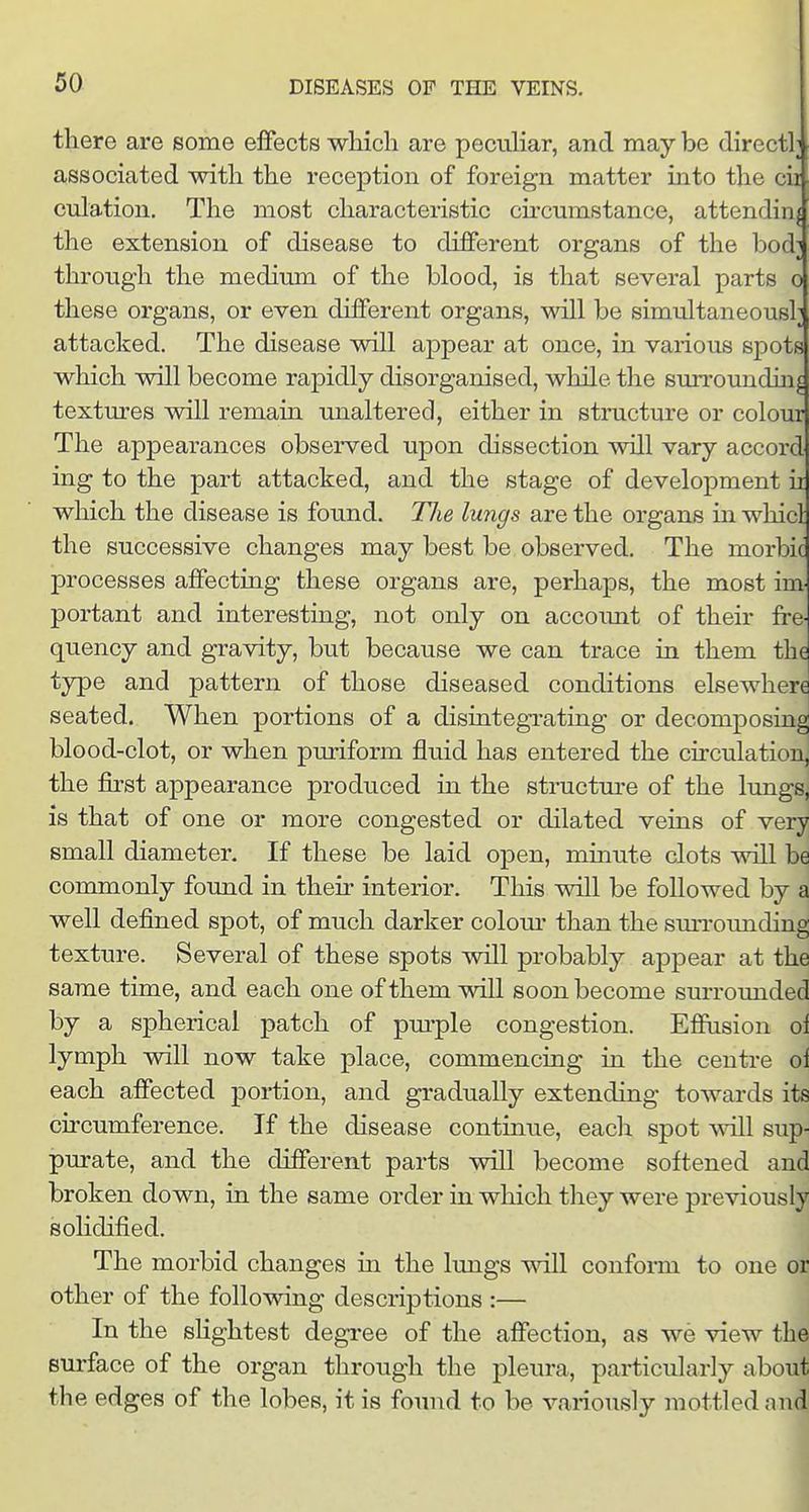 there are some effects which are pecuHar, and may be directly associated with the reception of foreign matter into the cii culation. The most characteristic circumstance, attending the extension of disease to different organs of the bod; through the medium of the blood, is that several parts o these organs, or even different organs, will be simultaneous!; attacked. The disease will appear at once, in various spots which will become rapidly disorganised, while the surroundui^ textures will remain unaltered, either in structure or colour The appearances observed upon dissection will vary accord ing to the part attacked, and the stage of development it which the disease is found. The lungs are the organs in whicl the successive changes may best be observed. The morbic processes affecting these organs are, perhaps, the most im portant and interesting, not only on accoimt of their fre- quency and gravity, but because we can trace in them the type and pattern of those diseased conditions elsewhere seated. When portions of a disintegi-ating or decomposing blood-clot, or when puriform fluid has entered the circulation, the first appearance produced in the structure of the lungs, is that of one or more congested or dilated veins of very small diameter. If these be laid open, minute clots will be commonly found in their interior. This will be followed by a well defined spot, of much darker colom- than the smTounding texture. Several of these spots will probably appear at the same time, and each one of them will soon become surrounded by a spherical patch of pm-ple congestion. Effusion oi lymph will now take place, commencing in the centre ol each affected portion, and gradually extending towards its circumference. If the disease continue, each spot will sup- purate, and the different parts will become softened and broken down, in the same order in which they were previously solidified. ^ The morbid changes in the lungs will confonn to one or other of the following descriptions :— In the sKghtest degree of the affection, as we view the surface of the organ through the pleura, particularly about the edges of the lobes, it is found to be variously mottled mid