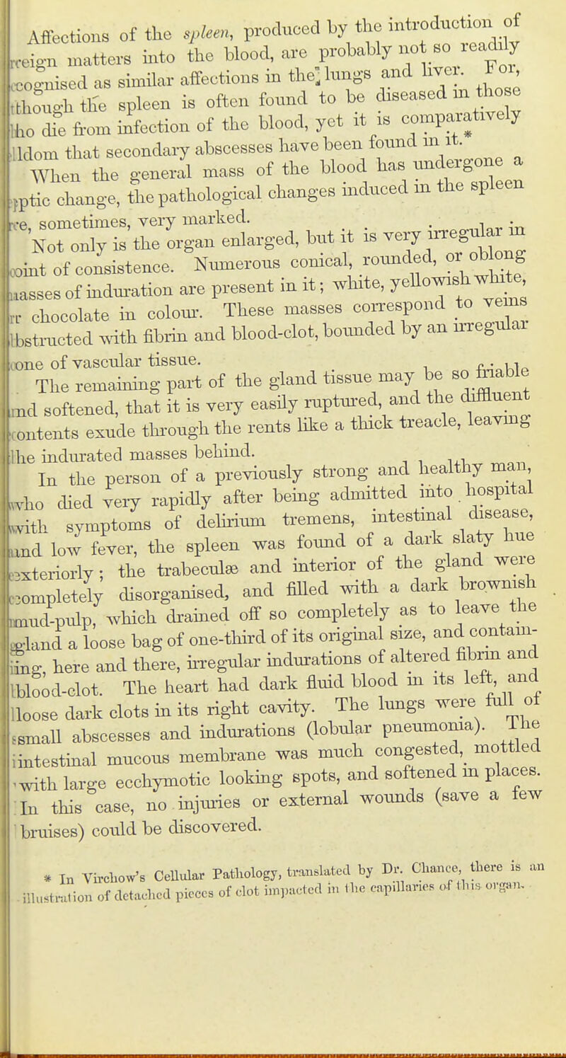 ign matters into the blood, are probably not so leadily olBised as similar affections in the, lungs and live,-^ Fo. ,l>™ghth'e spleen is often found to be chseased m those ho dfe from infeetion of the blood, yet it .s comparatwely klom that secondary abscesses have been found m it. men the general mass of the blood has undergone a ptil clange, tie pathological changes induced m the spleen r -e sometimes, very marked. Not only i^the orgau enlarged, bnt it is very rrreg^ar m .int of consistence. Nmnerous corneal rounded, or obW .asses of induration are present in it; ^Irxte, Jellow^sh wlnte . chocolate in coloxu. These masses correspond to vems bsti^cted mth fibrin and blood-clot, botmded by an n-regnlai cone of vascular tissue. ^ a^cKIp The remahiing part of the gland tissue may be «o foable ,nd softened, that it is very easily ruptxu-ed and the doffluent ontents exuke through the rents Hke a thick treacle, leavmg he indurated masses behind. In the person of a previously strong and healthy man vho died very rapidly after bemg admitted mto.hospital vith symptoms of dehrium tremens, intestinal disease, md low fever, the spleen was found of a dark slaty hue xteriorly; the trabecule and mterior of the gland wei;e ompletely disorganised, and fiUed with a dark brownish umd pidp, which dramed off so completely as to leave the Pland a loose bag of one-thkd of its original size, and contam- tng, here and there, irregular mdm-ations of altered fibrin and blood-clot. The heart had dark fluid blood m its left, and loose dark clots in its right cavity. The lungs were Ml of smaU abscesses and indurations (lobular pneumonia). The intestmal mucous membrane was much congested,_ mottled ^^dth large ecchymotic looking spots, and softened m places. In this case, no mjmies or external woimds (save a few braises) could be discovered. * In Vircliow's Cellular Patliology, translated by Dr. Chance there is an niustralion of detached pieces of clot impacted in ihe capdlanes of ih,s organ.