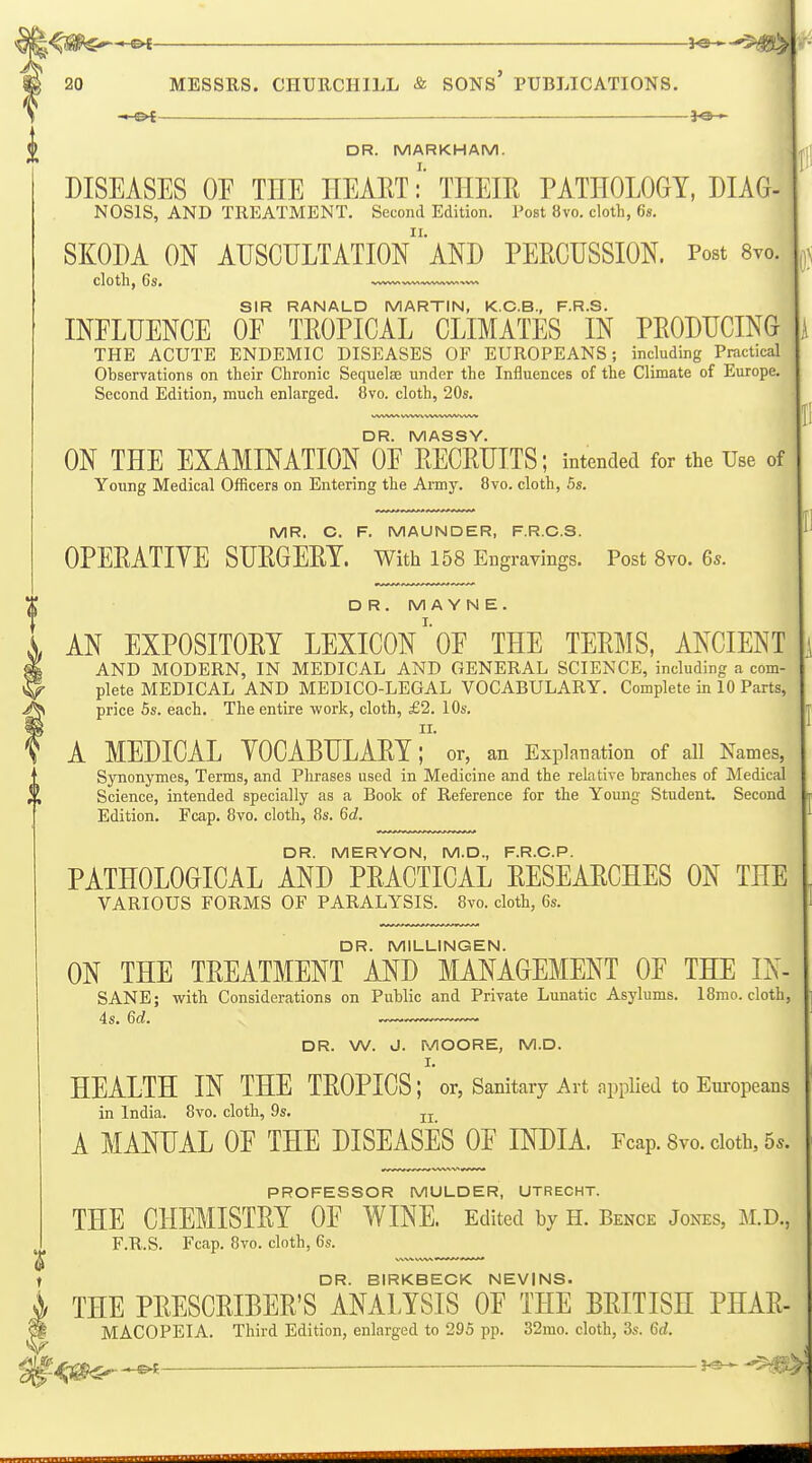 —ot DR. MARKHAM. DISEASES OE THE HEAET!' THEIR PATHOLOGY, DIAG- NOSIS, AND TREATMENT. Second Edition. Post 8vo. cloth, 6s. SKODA ON AIJSCULTATIOn'AND PERCUSSION. Post 8yo. cloth, 6s. —^— SIR RANALD MARTIN, K.C.B., F.R.S. INFLUENCE OF TROPICAL CLIMATES IN PRODUCING THE ACUTE ENDEMIC DISEASES OF EUROPEANS; including Practical Observations on their Chronic Sequelse under the Influences of the Climate of Europe. Second Edition, much enlarged. 8vo. cloth, 20s. DR. MASSY. ON THE EXAMINATION OF RECRUITS; intended for the Use of Young Medical Officers on Entering the Army. 8vo. cloth, 5s. MR. C. F. MAUNDER, F.R.C.S. OPERATIVE SURGERY. With 158 Engravings. Post Svo. 6*. DR. M A Y N E . AN EXPOSITORY LEXICON' OF THE TERMS, ANCIENT AND MODERN, IN MEDICAL AND GENERAL SCIENCE, including a com- plete MEDICAL AND MEDICO-LEGAL VOCABULARY. Complete in 10 Parts, price 5s. each. The entire work, cloth, £2. 10s. II. A MEDICAL YOCABULARY; or, an Explanation of all Names, Synonymes, Terms, and Phrases used in Medicine and the relative branches of Medical Science, intended specially as a Book of Reference for the Young Student, Second Edition. Fcap. 8vo. cloth, 8s. 6d. DR. MERYON, M.D., F.R.C.P. PATHOLOGICAL AND PRACTICAL RESEARCHES ON THE VARIOUS FORMS OF PARALYSIS. 8vo. cloth, 6s. DR. MILLINGEN. ON THE TREATMENT AND MANAGEMENT OF THE IN- SANE; with Considerations on Public and Private Lunatic Asylums. 18mo. cloth, DR. W. J. MOORE, M.D. I. HEALTH IN THE TROPICS; or, Sanitary Art applied to Eui-opeans in India. 8vo. cloth, 9s. jj A MANUAL OF THE DISEASES OF INDIA. Fcap. Svo. doth, 5.. PROFESSOR MULDER, UTRECHT. THE CHEMISTRY OF WINE. Edited by H. Bence Jones, M.D., F.R.S. Fcap. Svo. cloth, 6s. DR. BIRKBECK NEVINS. THE PRESCRIBER'S ANALYSIS OF THE BRITISH PHAR- MACOPEIA. Third Edition, enlarged to 295 pp. 32mo. cloth, 3s. 6d.