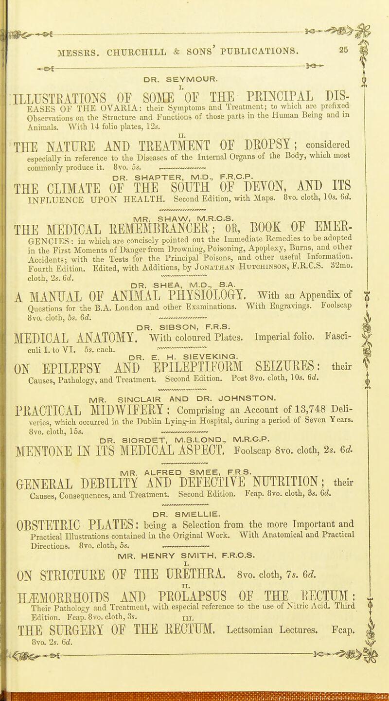 .}^^ — — MESSRS. CHURCHILL & SONS' PUBLICATIONS. 25 DR. SEYMOUR. ILLUSTRATIONS OF SOME'*0E THE PRINCIPAL DIS- EASES OF THE OVARIA: their Symptoms and Treatment; to which are prchxed Observations on the Structure and Functions of those parts in the Human Being and in Animals. With 14 folio plates, 12s. THE NATURE AND TREATMENT OE DROPSY; considered especially in reference to the Diseases of the Internal Organs of the Body, which most commonly produce it. 8vo. 5s. . DR. SHAPTER, M.D., F.R.C.P. THE CLIMATE OE THE SOUTH OE DEYON, AND ITS INFLUENCE UPON HEALTH. Second Edition, with Maps. 8vo. cloth, 10s. 6d. MR. SHAW, M.R.C.S. ^.^ -riTir-r,-r. THE MEDICAL REMEMBRANCER; OR, BOOK OE EMER- GENCIES : in which are concisely pointed out the Immediate Remedies to be adopted in the First Moments of Danger from Drowning, Poisoning, Apoplexy, Bums, and other Accidents; with the Tests for the Principal Poisons, and other useful Information. Fourth Edition. Edited, with Additions, by Jonathan Hutchinson, F.R.C.S. 32mo. cloth, 2s. 6d. DR. SHEA, M.D., B.A. A MANUAL OE ANIMAL PHYSIOLOOT. With an Appendix of Questions for the B.A. London and other Examinations. With Engravings. Foolscap 8vo. cloth, 5s. 6d. — — ~ DR. SIBSON, F.R.S. MEDICAL ANATOMY. With coloured Plates. Imperial folio. Fasci- culi I. to VI. 5s. each. • DR. E. H. SIEVEKING. ON EPILEPSY AND EPILEPTIFORM SEIZURES: their Causes, Pathology, and Treatment. Second Edition. Post 8vo. cloth, 10s. 6d. MR. SINCLAIR AND DR. JOHNSTON. PRACTICAL MIDWIEERY : Comprising an Account of 13,748 Deli- veries, which occurred in the Dublin Lying-in Hospital, during a period of Seven Years. 8vo. cloth, 15s. DR. SIORDET, M.B.LOND., M.R.C.P. MENTONE IN ITS MEDICAL ASPECT. Foolscap 8vo. cloth, 2s. 6d. MR. ALFRED SMEE, F.R.S. GENERAL DEBILITY AND DEEECTIYE NUTRITION; their Causes, Consequences, and Treatment. Second Edition. Fcap. 8vo. cloth, 3s. 6d. DR. SMELLIE. OBSTETRIC PLATES : being a Selection from the more Important and Practical Illustrations contained in the Original Work. With Anatomical and Practical Directions. 8vo. cloth, 5s. MR. HENRY SMITH, F.R.C.S. I. ON STRICTURE OE THE URETHRA. 8vo. doth, 7s. 6d. HiEMORRHOIDS AND PROLAPSUS OE THE RECTUM: ^ Their Pathology and Treatment, with especial reference to the use of Nitric Acid. Third 0 Edition. Fcap. 8vo. cloth, 3s. m. ^ THE SURGERY OE THE RECTUM. Lettsomian Lectures. Fcap, 8vo. 2s. GJ. —