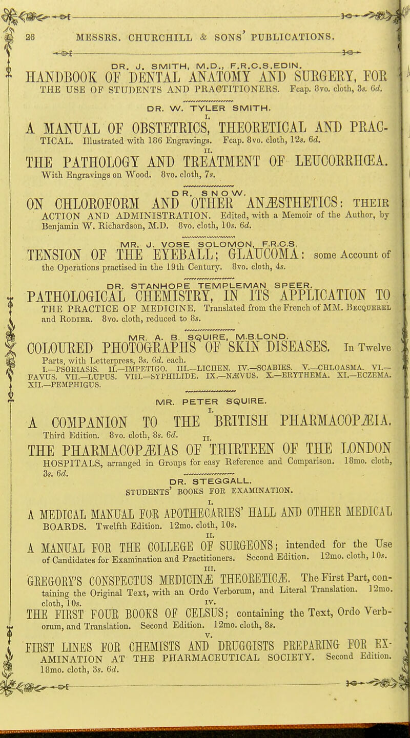 ■ : I 26 MESSRS. CHURCHILL & SONS PUBLICATIONS. I -1-©^ —je— DR. J. SMITH, M.D., F.R.C.S.EDIN, HANDBOOK OY DENTAL ANATOMY AND SUEGEM, FOR THE USE OF STUDENTS AND PRACTITIONERS. Fcap. 3vo. cloth, 3s. 6d. DR. W. TYLER SMITH. A MANUAL OF OBSTETEICS,' THEORETICAL AND PRAC- TICAL. Illustrated with 186 Engravings. Fcap. 8vo. cloth, 12s, 6d. THE PATHOLOGY AND TREATMENT OE LEUCORRHCEA. With Engravings on Wood. 8vo. cloth, 7s. D R. S N O W. ON CHLOROFORM AND OTHER ANAESTHETICS: their ACTION AND ADMINISTRATION. Edited, with a Memoir of the Author, by Benjamin W. Richardson, M.D. 8vo. cloth, 10s. 6d. 1 VWkVWVVW* MR. J. VOSE SOLOMON, F.R.C.S. TENSION OF THE EYEBALL; GLAUCOMA: some Account of the Operations practised in the i9th Century. 8vo. cloth, 4s. DR. STANHOPE TEMPLEMAN SPEER. PATHOLOGICAL CHEMISTRY, IN ITS APPLICATION TO THE PRACTICE OF MEDICINE. Translated from the French of MM. Becquerel and RoDiEB. 8vo. cloth, reduced to 8s. MR. A. B. SQUIRE, M.BLOND. COLOURED PHOTOGRAPHS OF SKIN DISEASES, in Twelve Parts, with Letterpress, 3s. 6c?. each. I.—PSORIASIS. II.—IMPETIGO. III.-LICHEN. FV.—SCABIES. V.—CHLOASMA. VI.— FAVUS. VII.—LUPUS. VIII.—SYPHILIDE. IX.—N^VUS. X—ERYTHEMA. XI.-ECZEMA- XII.—PEMPHIGUS. MR. PETER SQUIRE. A COMPANION TO THE ^BRITISH PHARMACOPiEIA. Third Edition. 8vo. cloth, 8s. 6d. jj THE PHARMACOPEIAS OF THIRTEEN OF THE LONDON HOSPITALS, arranged in Groups for easy Reference and Comparison. 18mo. cloth, 3s. 6d. DR. STEGGALL. students' BOOKS FOR EXAMINATION. A MEDICAL MANUAL FUR APOTHECARffiS' HALL AND OTHER MEDICAL BOARDS. Twelfth Edition. 12mo. cloth, 10s. A MANUAL EOR THE COLLEGE OE SURGEONS; intended for the Use of Candidates for Examination and Practitioners. Second Edition. 12mo. cloth, 10s. III. GREGORY'S CONSPECTUS MEDICINiE THEORETICS. The First Pai-t, con- taining the Original Text, with an Ordo Verborum, and Literal Translation. 12mo. cloth, 10s. IV. THE EIRST FOUR BOOKS OE CELSUS; containing the Text, Ordo Verb- orum, and Translation. Second Edition. 12mo. cloth, 8s. FIRST LINES FOR CHEMISTS AND DRUGGISTS PREPARING FOR Ex- amination AT THE PHARMACEUTICAL SOCIETY. Second Edition. 18mo. cloth, 3s. 6d. ^ — 3^-^^