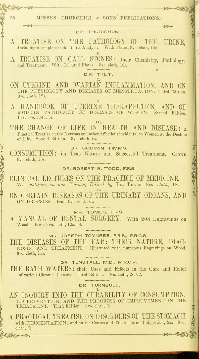 ^ 28 MESSRS. CIIUllCIIILL & SONS PUBLICATIONS. -•-©-£ lo »- DR. THUDICHUM. A TREATISE ON THE PATHOLOGY OF THE URINE, Including a complete Guide to its Analysis. With Plates, 8vo. cloth, \4.s. . A TREATISE ON GALL STONES: their Chemistry, Pathology, and Treatment. With Coloured Plates. 8vo. cloth, 10s. D R. TILT. ON UTERINE AND OYARIAN INFLAMMATION, AND ON THE PHYSIOLOGY AND DISEASES OF MENSTRUATION. Third Edition. 8vo. cloth, 12s. A HANDBOOK OF UTERINE THERAPEUTICS, AND OF MODERN PATHOLOGY OF DISEASES OF WOMEN. Second Edition, Post 8vo. cloth, Gs. III. THE CHANGE OF LIFE IN HEALTH AND DISEASE: a Practical Treatise on the Nervous and other Affections incidental to Women at the Decline of Life. Second Edition. 8vo. cloth, 6s. DR. GODWIN TIMMS. CONSUMPTION: its True Nature and Successful Treatment. Crown 8vo. cloth, 10s, DR. ROBERT B. TODD, F.R.S. CLINICAL LECTURES ON THE PRACTICE OF MEDICINE. New Edition, in one Volume, Edited by Db. Beale, Svo. cloth, 18i'. II. ON CERTAIN DISEASES OF THE URINAEY ORGANS, AND ON DROPSIES. Fcap. 8vo. cloth, 6s. MR. TOMES, F.R.S. A MANUAL OF DENTAL SURGERY. With 208 Engi-aviugs on Wood, Fcap. 8vo. cloth, 12s, 6c?. MR. JOSEPH TOYNBEE, F.R.S., F.R.C.S. THE DISEASES OF THE EAR: THEIR NATURE, DIAG- NOSIS, AND TREATMENT. Illustrated with numerous Engravings on Wood, 8vo. cloth, 15s. DR. TUNSTALL, M.D., M.R.C.P. THE BATH WATERS: their Uses and Eflfects in the Cure and Relief of various Chronic Diseases. Tliird Edition. 8vo. cloth, 2s. Qd. DR. TURNBULL, AN INQUIRY INTO THE CURABILITY OF CONSmiPTION, ITS PREVENTION, AND THE PROGRESS OF IMPROVEMENT IN THE TREATMENT, Third Edition. 8vo. cloth, 6s. A PRACTICAL TREATISE ON DISORDERS OF THE STOMACH with FERMENTATION; and on the Causes and Treatment of Indigestion, &c. 8vo. cloth, 6s, m