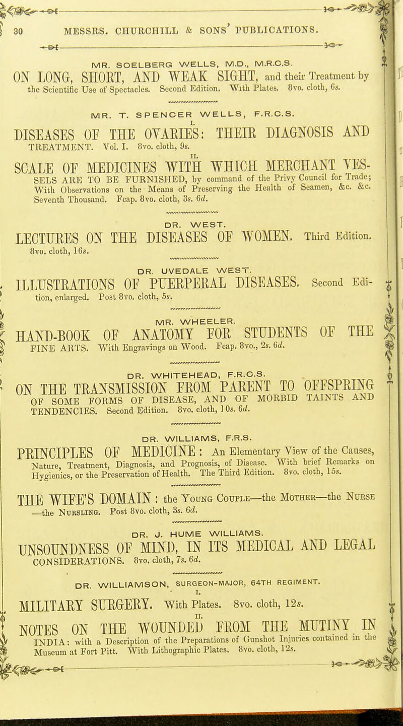 MR. SOELBERG WEULS, M.D., M.R.C.3. ON LONG, SHORT, AND WEAK SIGHT, and their Treatmeut by the Scientific Use of Spectacles. Second Edition. With Plates. 8vo. cloth, 6s. MR. T. SPENCER WELLS, F.R.C.S. DISEASES OE THE OYARIES: THEIR DIAGNOSIS AND TREATMENT. Vol. I. 8vo. cloth, 9s. SCALE OE MEDICINES WITH WHICH MERCHANT YES- SELS ARE TO BE FURNISHED, by command of the Privy Council for Trade; With Observations on the Means of Preserving the Health of Seamen, &c. &c. Seventh Thousand. Fcap. 8vo. cloth, 3s. 6d, tWVWt VWW4 ^ DR. WEST. LECTURES ON THE DISEASES OE WOMEN. Third Edition. 8vo. cloth, 16s. WW v^^vvx^v DR. UVEDALE WEST. ILLUSTRATIONS OE PUERPERAL DISEASES. Second Edi- ^ tion, enlarged. Post 8vo. cloth, 5s. MR. WHEELER. HAND-BOOK OE ANATOMY FOR STUDENTS OE THE FINE ARTS. With Engravings on Wood. Fcap. 8vo., 2s. 6d. DR. WHITEHEAD, F.R.C.S. ON THE TRANSMISSION EROM PARENT TO OEESPRING * OF SOME FORMS OF DISEASE, AND OF MORBID TAINTS AND TENDENCIES. Second Edition. 8vo. cloth, 3 Os. 6d. DR. WILLIAMS, F.R.S. PRINCIPLES OE MEDICINE: An Elementaiy View of the Causes, Nature, Treatment, Diagnosis, and Prognosis, of Disease. With brief Remarks on Hygienics, or the Preservation of Health. The Third Edition. 8vo. cloth, los. THE WIFE'S DOMAIN : the Young Couple—the Mother—the Nurse the NuRSLiNa. Post 8vo. cloth, 3s. 6d. DR. J. HUME WILLIAMS. UNSOUNDNESS OF MIND, IN ITS MEDICAL AND LEGAL CONSIDERATIONS. 8vo. cloth, 7s. 6c?. DR. WILLIAMSON, SURGEON-MAJOR, 64TH REGIMENT. I. MILITARY SURGERY, with Plates. 8vo. cloth, 125. NOTES ON THE WOUNDED FROM THE MUTINY IN INDIA: with a Description of the Preparations of Gunshot Injuries contained in the Museum at Fort Pitt. With Lithographic Plates. 8vo. cloth, 12s. '^e^^^^— ■ 