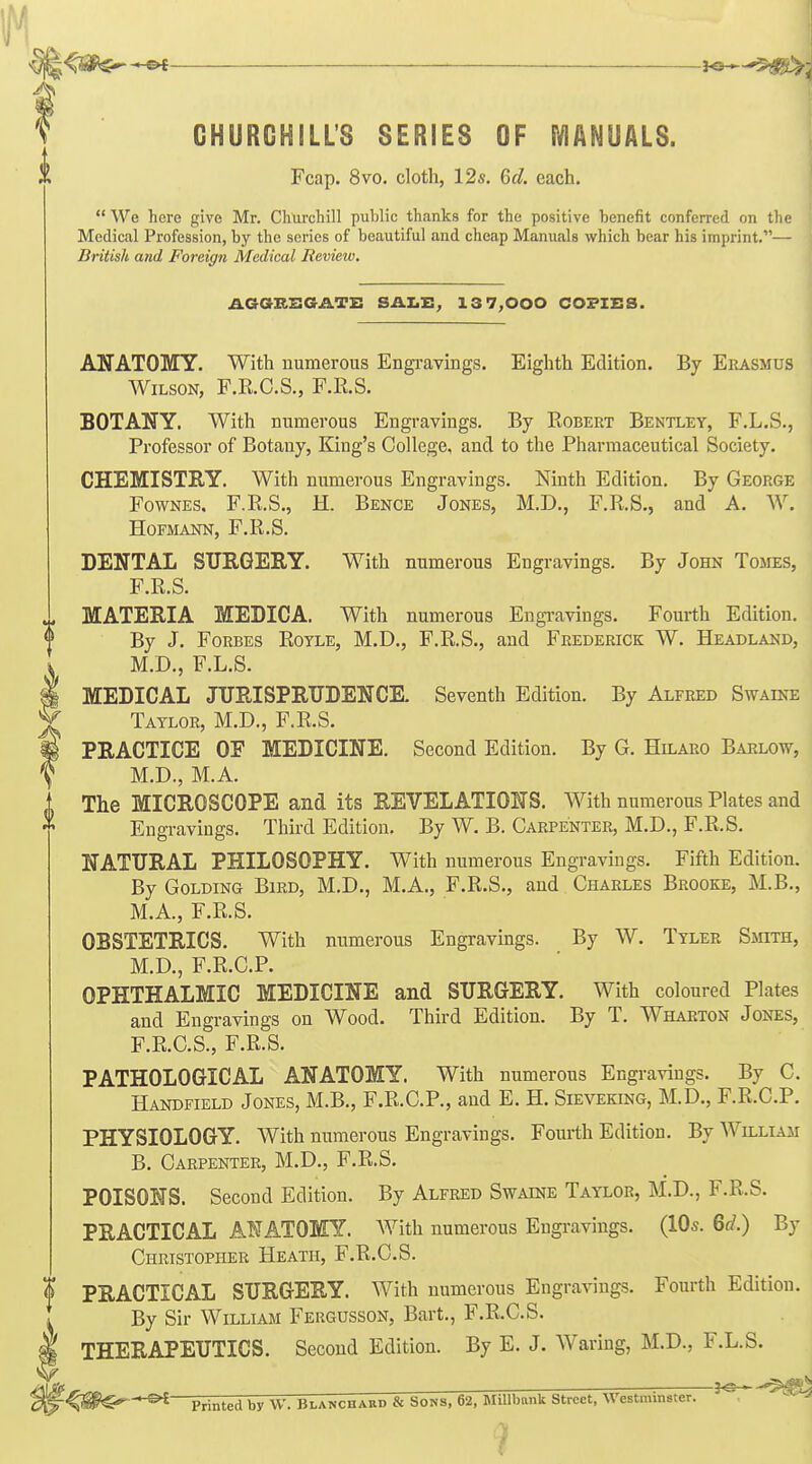 J f GHURGHILL'S SERIES OF MANUALS. i Fcap. 8vo. cloth, 12s. Gd. each.  We here give Mr. Chiircliill public thanks for the positive benefit conferred on the Medicfil Profession, by the series of beautiful and cheap Manuals which bear his imprint.— British and Foreign Medical Review. AGaKSGATE SAI.I:; 13 7,000 COPIES. ANATOMY. With numerous Engi-avings. Eighth Edition. By Erasmus Wilson, F.R.C.S., F.R.S. BOTANY. With numerous Engravings. By Robert Bentley, F.L.S., Professor of Botany, King's College, and to the Pharmaceutical Society. CHEMISTRY. With numerous Engravings. Ninth Edition. By George FowNES. F.R.S., H. Bence Jones, M.D., F.R.S., and A. W, HOFMANN, F.R.S. DENTAL STIRGEEY. With numerous Engravings. By John Tomes, F.R.S. MATERIA MEDICA. With numerous Engi-avings. Fourth Edition. By J. Forbes Rotle, M.D., F.R.S., and Frederick W. Headland, M.D., F.L.S. MEDICAL JURISPRUDENCE. Seventh Edition. By Alfred Swaine Taylor, M.D., F.R.S. PRACTICE OF MEDICINE. Second Edition. By G. Hilaro Barlow, M.D., M.A. The MICROSCOPE and its REVELATIONS. With numerous Plates and Engravings. Third Edition, By W, B. Carpenter, M.D., F.R.S. NATURAL PHILOSOPHY. With numerous Engravings. Fifth Edition. By Golding Bird, M.D., M.A., F.R.S., and Charles Brooke, M.B., M.A., F.R.S. OBSTETRICS. With numerous Engravings. By W. Tyler Sotth, M.D., F.R.C.P. OPHTHALMIC MEDICINE and SURGERY. With coloured Plates and Engravings on Wood. Third Edition. By T. Wharton Jones, F.R.C.S., F.R.S. PATHOLOGICAL ANATOMY. With numerous Engravings. By C. Handfield Jones, M.B., F.R.C.P., and E. H. Sieveking, M.D., F.R.C.P. PHYSIOLOGY. With numerous Engravings. Fourth Edition. By William B. Carpenter, M.D., F.R.S. POISONS. Second Edition. By Alfred Swaine Taylor, M.D., F.R.S. PRACTICAL AW ATOMY. AVith numerous Engravings. (10s. 60?.) By Christopher Heath, F.R.C.S. PRACTICAL SURGERY. With numerous Engravings. Fourth Edition. 1 By Sir William Fergusson, Bart., F.R.C.S. § THERAPEUTICS. Second Edition. By E. J. Waring, M.D., F.L.S. Printed by W. Blanchabd & Sons, 62, MiUbank Street, Westminster.