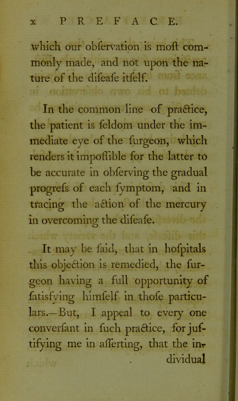which our obfervation is moft com- monly made, and not upon the na- ture of the difeafe itfelf. In the common line of practice, the patient is feldom under the im- mediate eye of the furgeon, which renders it impoffible for the latter to be accurate in obferving the gradual progrefs of each fymptom, and in tracing the a&ion of the mercury in overcoming the difeafe. It may be laid, that in hofpitals this objection is remedied, the fur- geon having a full opportunity of fatisfying himfelf in thofe particu- lars.—But, I appeal to every one converfant in fuch practice, for juf- tifying me in averting, that the in- dividual