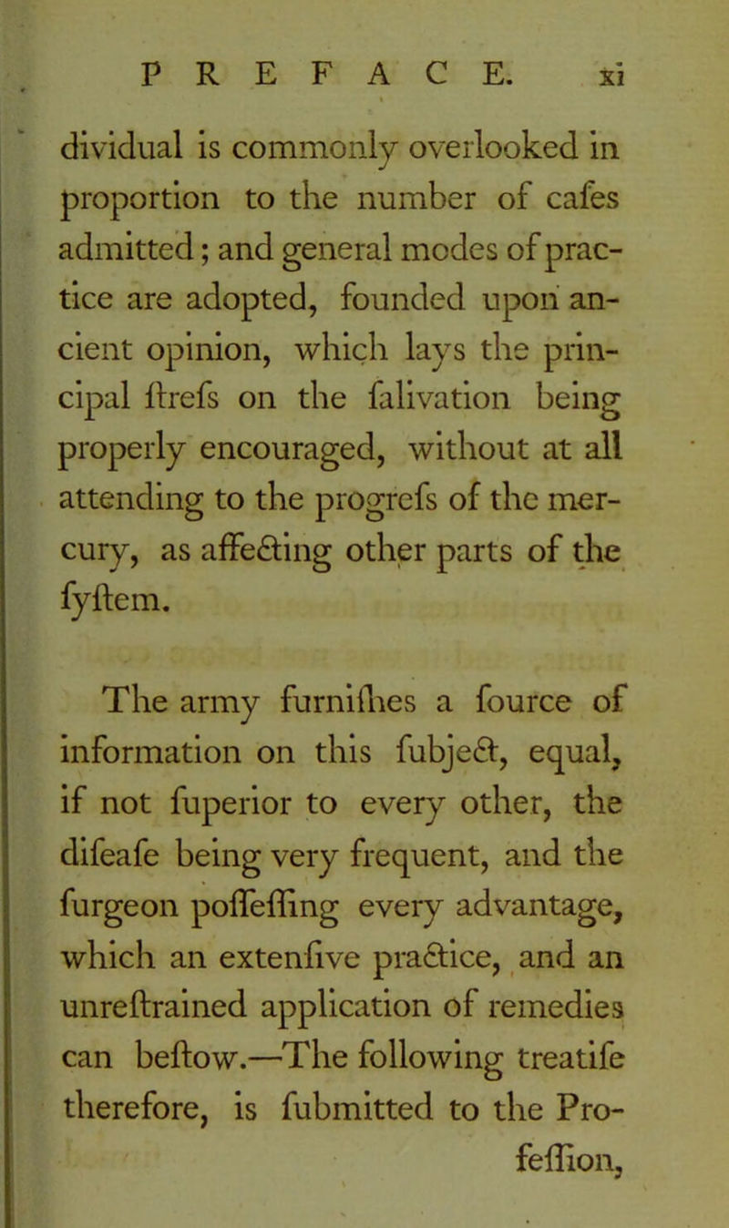 dividual is commonly overlooked in proportion to the number of cafes admitted; and general modes of prac- tice are adopted, founded upon an- cient opinion, which lays the prin- cipal hrefs on the falivation being properly encouraged, without at all attending to the progrefs of the mer- cury, as affe&ing other parts of the fyftem. The army furnifhes a fource of information on this fubjeft, equal, if not fuperior to every other, the difeafe being very frequent, and the furgeon polfeffing every advantage, which an extenfive pra&ice, and an unreftrained application of remedies can beftow.—The following treatife therefore, is fubmitted to the Pro- felfion,