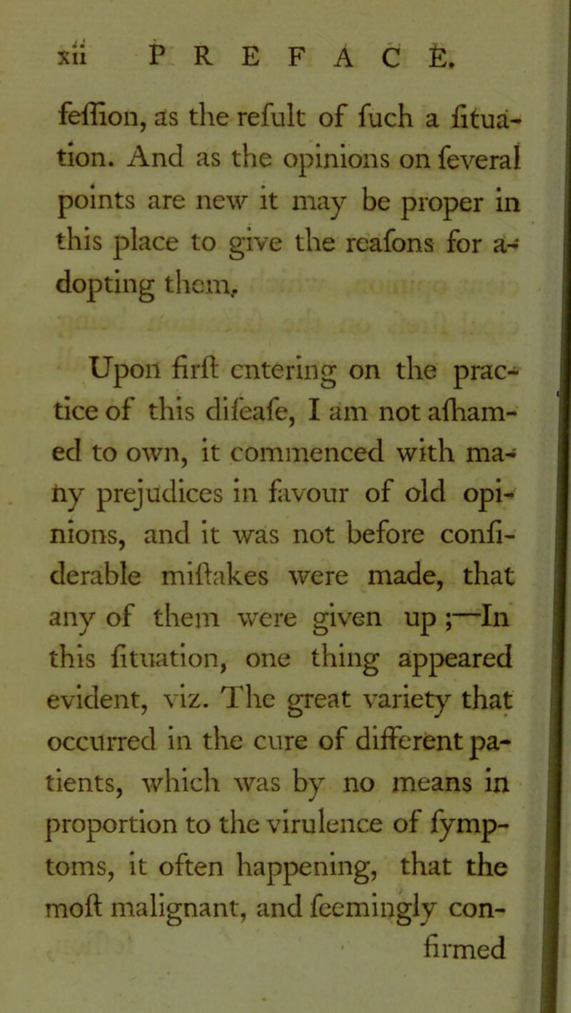 feffion, as the refult of fuch a fitua- tion. And as the opinions on feveral points are new it may be proper in this place to give the reafons for a- dopting them. Upon firfi: entering on the prac- tice of this dileafe, I am not afham- ed to own, it commenced with ma- ny prejudices in favour of old opi- nions, and it was not before confi- derable mifhikes were made, that any of them were given up ;—In this fituation, one thing appeared evident, viz. The great variety that occurred in the cure of different pa- tients, which was by no means in proportion to the virulence of fymp- toms, it often happening, that the moft malignant, and feemingly con- firmed