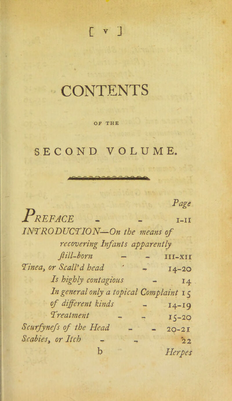 CONTENTS OP THE SECOND VOLUME. Page Preface - . i-n INTRODUCTION—On the means of recovering Infants apparently fill-born - - iii-xir Tineay or ScalPd head ' - 14-20 Is highly contagious - 14 In general only a topical Complaint 15 of different kinds - 14-19 Treatment _ - 15-20 Scurfynefs of the Head - - 20-21 ScabieSy or Itch 22 b Herpes