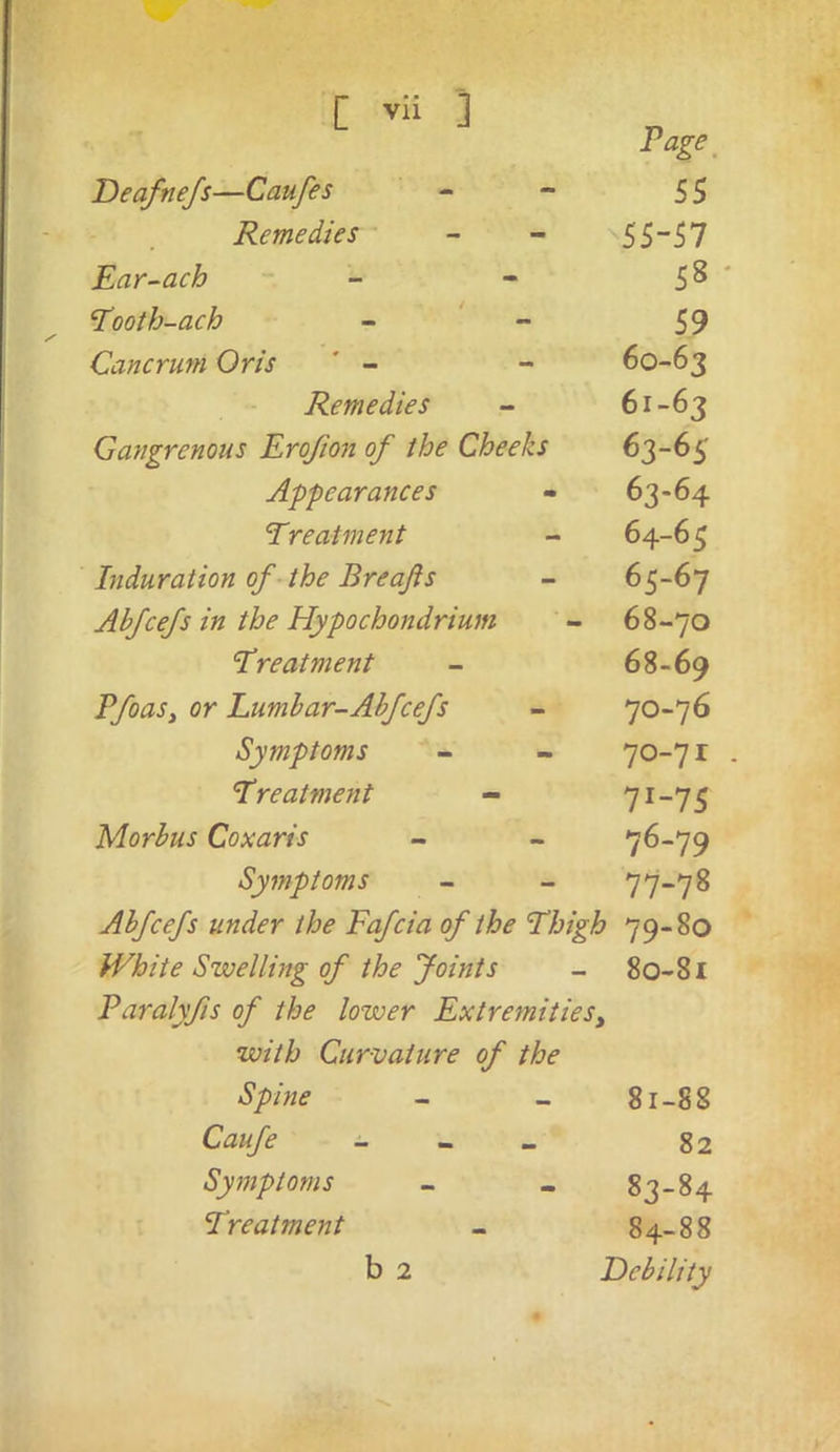 Page ^ Deafnejs—Caufes - - 55 Remedies ' - - ^55“57 Ear-ach - - 5^ * Tooth-ach - ' - 59 Cancrum Oris ' - - 60-63 Remedies - 61-63 Gangrenous Erofion of the Cheeks 63-65 Appearances - 63-64 treatment 64-65 Induration of-the Bre aft s - 65-67 Abfcefs in the Hypochondrium - 68-70 Treatment - 68- 69 BfoaSy or Lumbar-Abfcefs - 70-76 Symptoms - - 70-71 . Treatment - 1^-lS Morbus Coxaris - - 76-79 Symptoms - - 77-78 Abfcefs under the Fafcia of the Thigh 79-80 iVhite Swelling of the Joints - 80-81 Paralyfs of the lower ExtremitieSy with Curvature of the Spine - - 81-88 _ 82 Symptoms - - 83-84 Treatment - 84-88 b 2 Debility