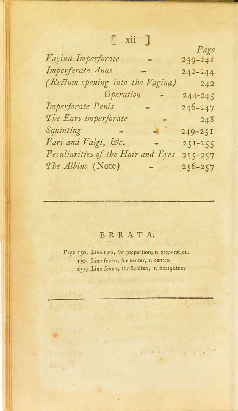 [ ] Page Vagina Imperforate 239-241 Imperforate Anus - 242-244 (Relhini opetiing into the Vagina) 242 Operation 244-245 Imperforate Penis - 246-247 Ihe Ears imperforate 248 Squinting - .4 249-251 Vari and Valgi, ^c. 251-255 Peculiarities of the Hair and Eyes 255-257 The Albino (Note) 256-257 ERRATA. Pjge 150, iiine two, for prepartion, r. preparation. 150, Line feven, for center, r. centre. J55, Line feven, for ftraiten, r. ftraigbtenr