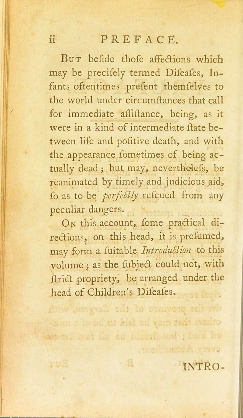 But befide thofe affedtions which may be precifely termed Difeafes, In- fants oftentimes prefent themfelves to the world under circumftances that call for immediate affiftance, being, as it were in a kind of intermediate ftate be- tween life and pofitive death, and with the appearance fometimes of being ac- tually dead; but may, nevertheiefs, be reanimated by timely and judicious aid, fo as to be perfeBly refcued from any peculiar dangers. ^ On this account,, fome pradlical di- rections, on this head, it is prefumed, may form a fuitable IntroduSlion to this volume j as the fubjeCt could not, with RriCt propriety, be arranged under the head of Children’s Difeafes. INTRO-