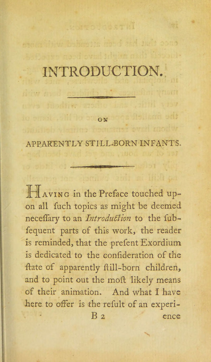 INTRODUCTION., APPARENTLY STILL-BORN INFANTS. Having in the Preface touched up- on all fuch topics as might be deemed neceffary to an IntroduSHon to the fub- fequent parts of this work, the reader is reminded, that the prefent Exordium is dedicated to the confideration of the ■ftate of apparently ftill-born children, and to point out the moft likely means of their animation. And what I have here to offer is the refult of an experi- B 2 ence N