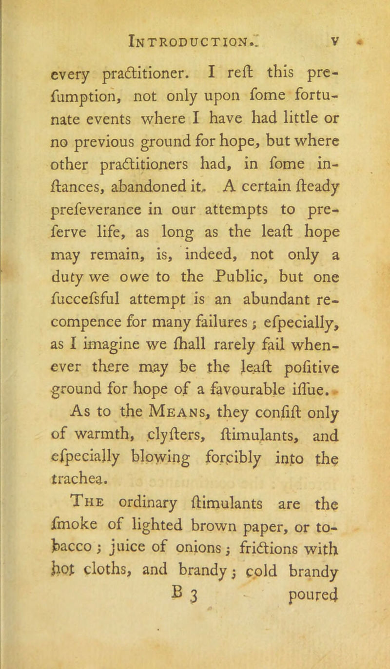 every pradlitioner. I reft this pre- fumptioh, not only upon Ibme fortu- nate events where I have had little or no previous ground for hope, but where other practitioners had, in fome in- ftances, abandoned it^ A certain fteady prefeverance in our attempts to pre- ferve life, as long as the leaft hope may remain, is, indeed, not only a duty we owe to the Public, but one fuccefsful attempt is an abundant re- compence for many failures; efpecially, as I imagine we fhall rarely fail when- ever there may be the Jeaft politive ground for hope of a favourable idue. - As to the Means, they confift only of warmth, clyfters, ftimulants, and efpecially blowing forcibly into the trachea. The ordinary ftimulants are the fmoke of lighted brown paper, or to- bacco } juice of onions j frictions with hot cloths, and brandy ^ cpid brandy B 3 poured