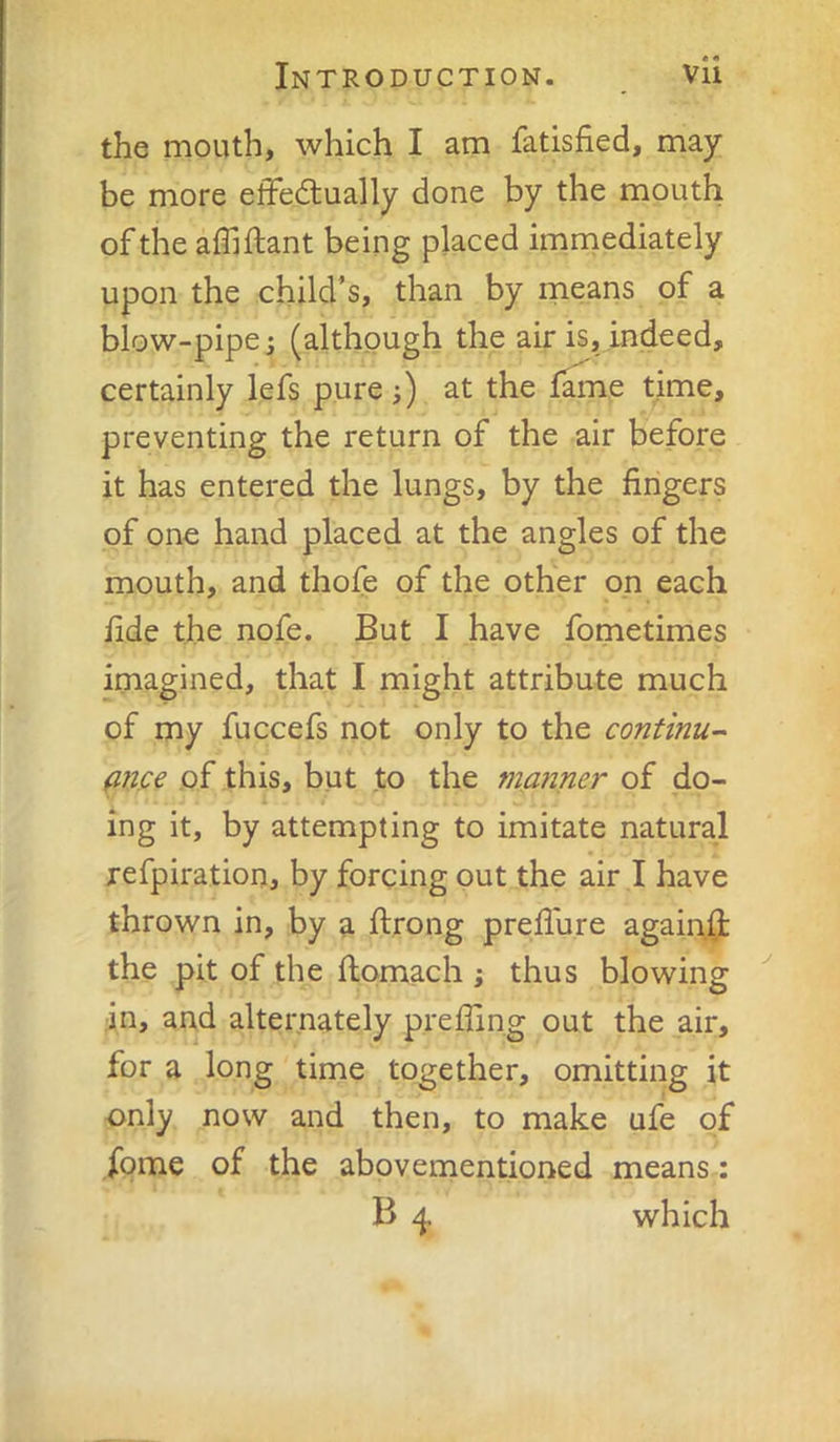 the mouth, which I am fatisfied, may be more effedually done by the mouth of the affiftant being placed imniediately upon the child’s, than by means of a blow-pipe i (although the air is, indeed, certainly lefs pure;) at the fame time, preventing the return of the air before it has entered the lungs, by the fingers of one hand placed at the angles of the mouth, and thofe of the other on each fide the nofe. But I have fometimes imagined, that I might attribute much of my fuccefs not only to the continue fifjce of this, but to the manner of do- ing it, by attempting to imitate natural refpiration, by forcing out the air I have thrown in, by a ftrong prefiure again(jt the pit of the fiomach ; thus blowing in, and alternately p.reffing out the air, for a long time together, omitting it only now and then, to make ufe of fome of the abovementioned means : B 4 which