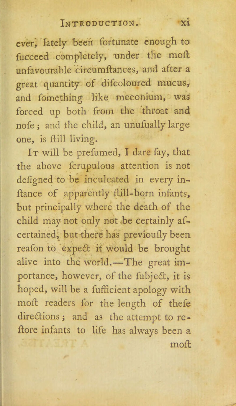 everi lately 'been fortunate enough to fucceed completely, under the mod: unfavourable circumftances, and after a great quantity of difcoloured mucus, and fomething like meconium, was forced up both from the throat and nofe j and the child, an unufually large one, is dill living. It will be prefumed, I dare fay, that the above fcrupulous attention is not defigned to be inculcated in every in- ftance of apparently dill-born infants, but principally where the death of the child may not only not he certainly af- certained; but there has previoudy been reafon to ‘expedt it* \vould be brought alive into the world.,—The great im- portance, however, of the fubjedt, it is hoped, will be a fufficient apology with mod readers for the length of thefe diredtions; and as the attempt to re- dore infants to life has always been a mod
