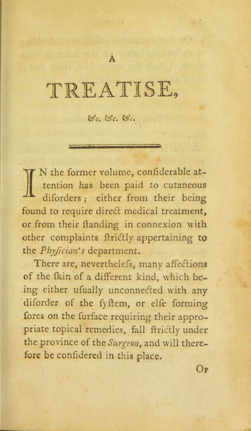 N the former volume, confiderable at- tention has been paid to cutaneous diforders; either from their being found to require diredl medical treatment, or from their ftanding in connexion with other complaints firidly appertaining to the Phyjician's department. There are, neverthelefs, many affeftions of the (kin of a different kind, which be- ing either ufually unconneded with any ‘diforder of the fyflem, or elfe forming fores on the furface requiring their appro- priate topical remedies, fall ftridly under the province of Stirgeon^ and will there- fore be confidered in this place. Of