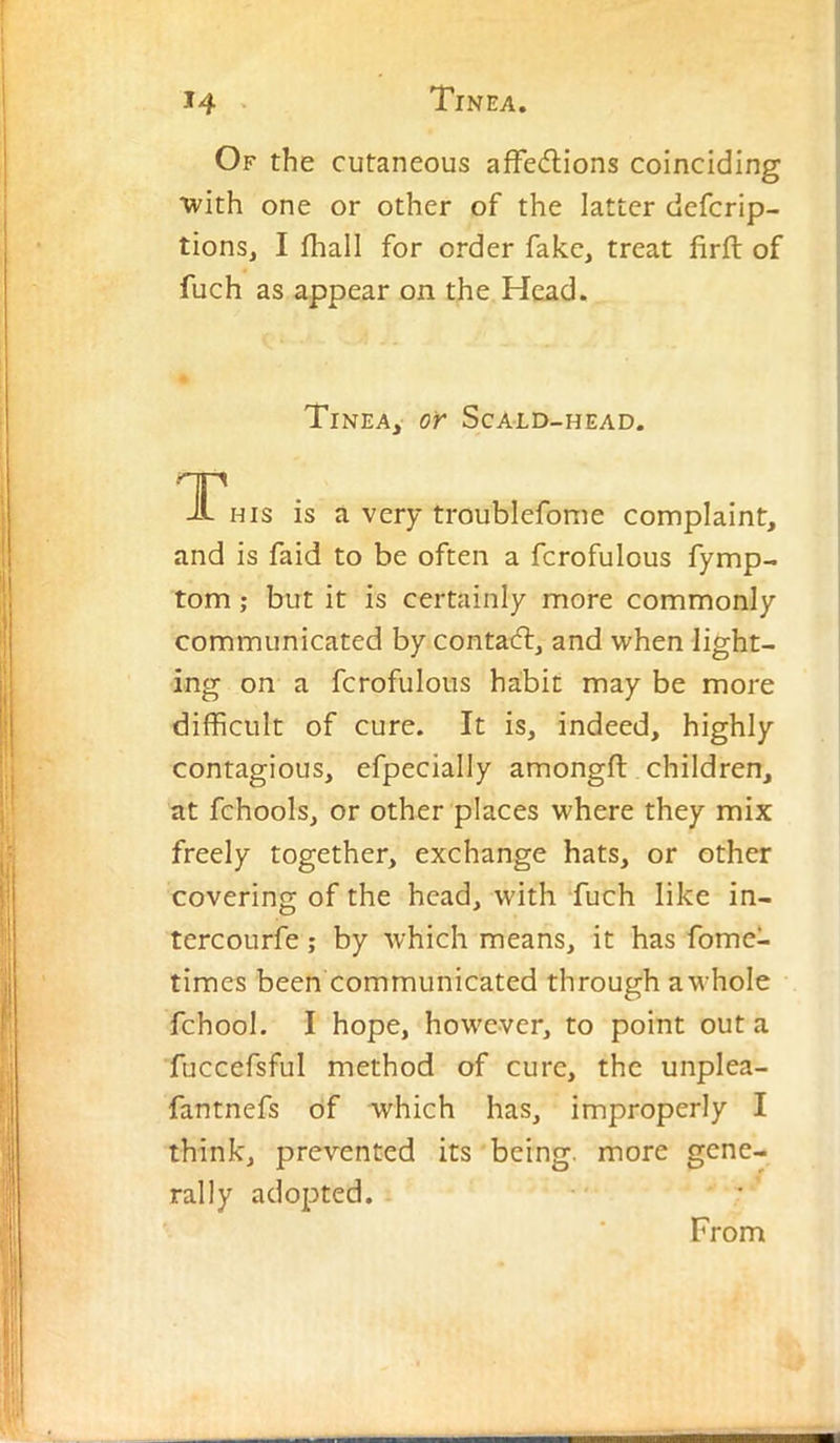 Of the cutaneous affedlions coinciding ■with one or other of the latter defcrip- tions, I fhall for order fake, treat firft of fuch as appear on the Head. Tinea, or Scald-head. T HIS is a very troublefome complaint, and is faid to be often a fcrofulous fymp- tom; but it is certainly more commonly communicated by contadf, and when light- ing on a fcrofulous habit may be more difficult of cure. It is, indeed, highly contagious, efpecially amongft children, at fchools, or other places where they mix freely together, exchange hats, or other covering of the head, with ‘fuch like in- tcrcourfe; by which means, it has fome- times been communicated through a whole fchool. I hope, however, to point out a fuccefsful method of cure, the unplea- fantnefs of which has, improperly I think, prevented its being, more gene- rally adopted. From
