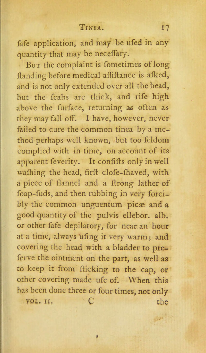 fafe application, and may be ufed in any quantity that may be necelTary. But the complaint is fometimes of long Handing before medical affiftance is alked, and is not only extended over all the head, but the fcabs are thick, and rife high above the furface, returning as often as they may fall off. I have, however, never failed to cure the common tinea by a me- thod perhaps well known, but too feldom complied with in time, on account of its apparent feverity. It confifts only in well walking the head, firft clofe-lhaved, with a piece of flannel and a ftrong lather of foap-fuds, and then rubbing in very forci- bly the common unguentum picas and a good quantity of the pulvis ellebor. alb. or other fafe depilatory, for near an hour at a time, always ufing it very warm; and covering the head with a bladder to pre- ferve the ointment on the part, as well as to keep it from flicking to the cap, or other covering made ufe of. When this has been done three or four times, not only you It. C the