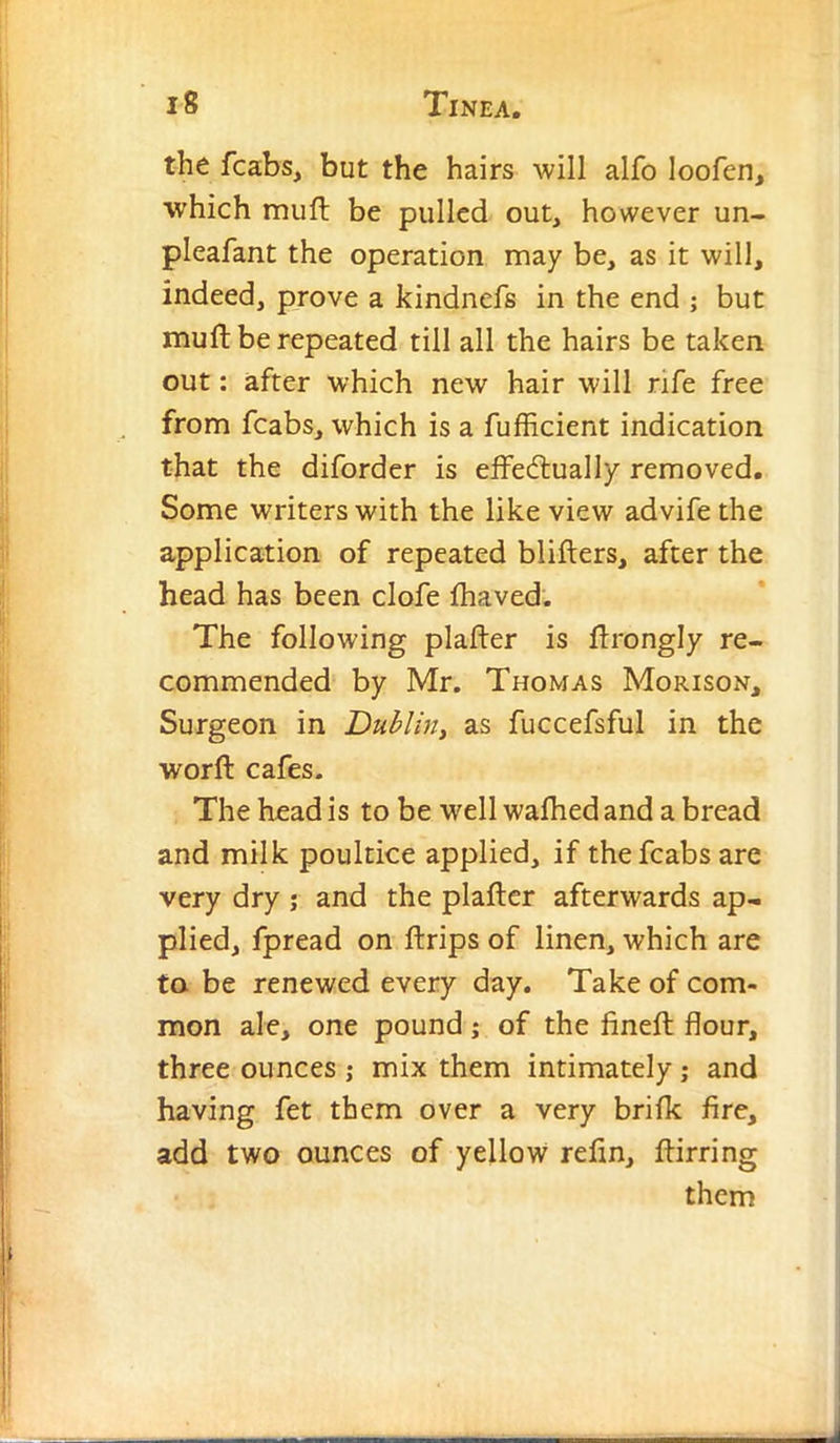 the fcabs, but the hairs will alfo loofen, which miifl be pulled out, however un- pleafant the operation may be, as it will, indeed, prove a kindnefs in the end ; but muft be repeated till all the hairs be taken out: after which new hair will rife free from fcabs, which is a fufficient indication that the diforder is effedlually removed. Some writers with the like view advife the application of repeated blifters, after the head has been clofe fhaved. The following plafter is ffrongly re- commended by Mr. Thomas Morison, Surgeon in Dublin^ as fuccefsful in the worft cafes. The head is to be well walhed and a bread and milk poultice applied, if the fcabs are very dry ; and the plaftcr afterwards ap- plied, fpread on ftrips of linen, which are to be renewed every day. Take of com- mon ale, one pound; of the fineft flour, three ounces ,* mix them intimately; and having fet them over a very brifk fire, add two ounces of yellow refin, ftirring them