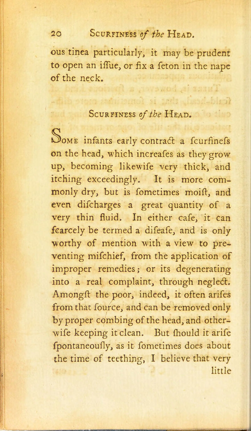 ous tinea particularly, it may be prudent to open an ilTue, or fix a feton in the nape of the neck. ScuRFiNESS Head. Some infants early contradl a fcurfinefs on the head, which increafes as they grow up, becoming likewife very thick, and itching exceedingly. It is more com- monly dry, but is fometimes moift, and even difcharges a great quantity of a very thin fluid. In either cafe, it can fcarcely be termed a difeafe, and is only worthy of mention with a view to pre- venting mifchief, from the application of improper remedies,* or its degenerating into a real complaint, through neglecft. Amongfl: the poor, indeed, it often arifes from that fource, and can be removed only by proper combing of the head, and other- wife keeping it clean. But Ihould it arife fpontaneoufly, as it fometimes does about the time of teething, I believe that very little I