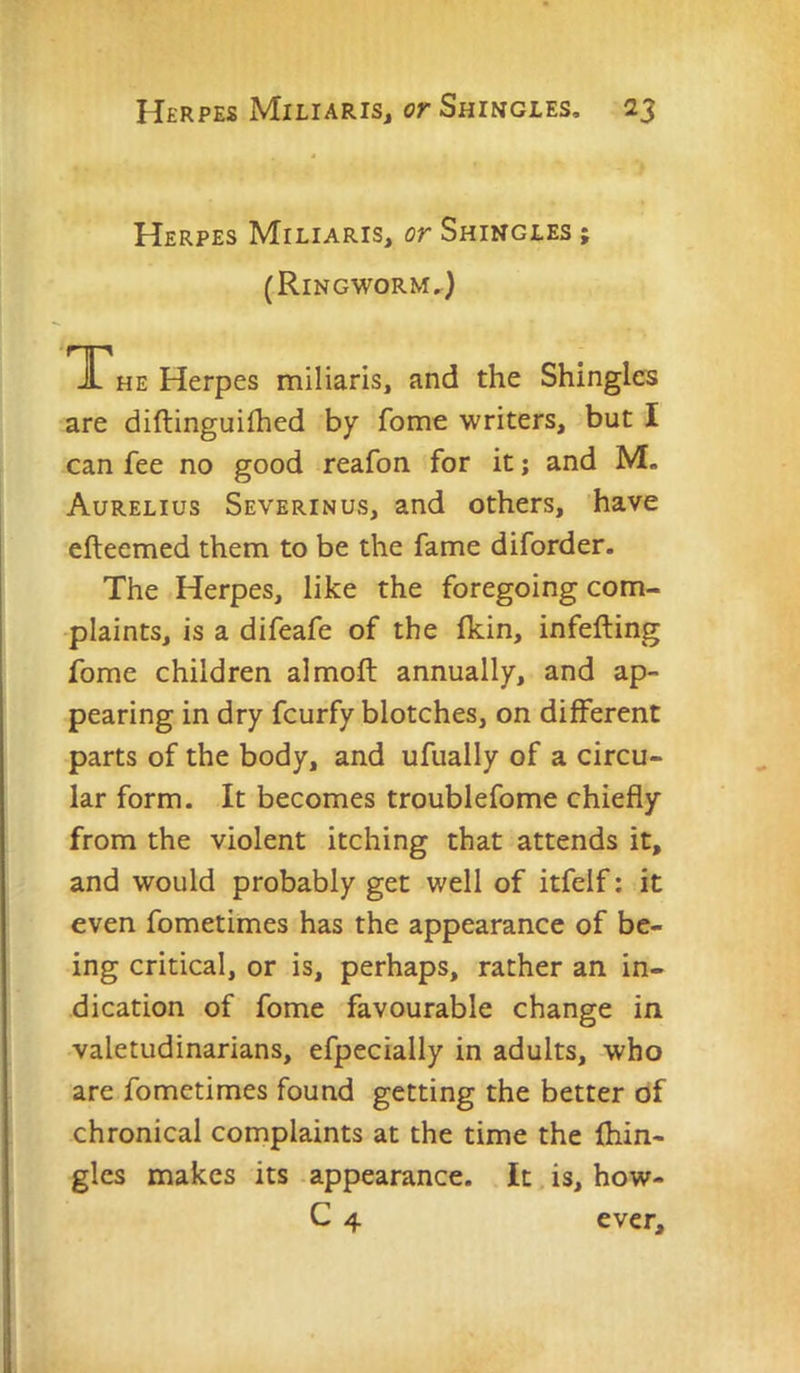 Herpes Miliaris, or Shingles ; (Ringworm.^) TThe Herpes miliaris, and the Shingles are diftinguilhed by fome writers, but I can fee no good reafon for it j and M» Aurelius Severinus, and others, have efteemed them to be the fame diforder. The Herpes, like the foregoing com- plaints, is a difeafe of the fkin, infefting fome children almoft annually, and ap- pearing in dry feurfy blotches, on different parts of the body, and ufually of a circu- lar form. It becomes troublefome chiefly from the violent itching that attends it, and would probably get well of itfelf: it even fometimes has the appearance of be- ing critical, or is, perhaps, rather an in- dication of fome favourable change in valetudinarians, efpecially in adults, who are fometimes found getting the better of chronical complaints at the time the fhin- gles makes its appearance. It is, how- C 4 ever.