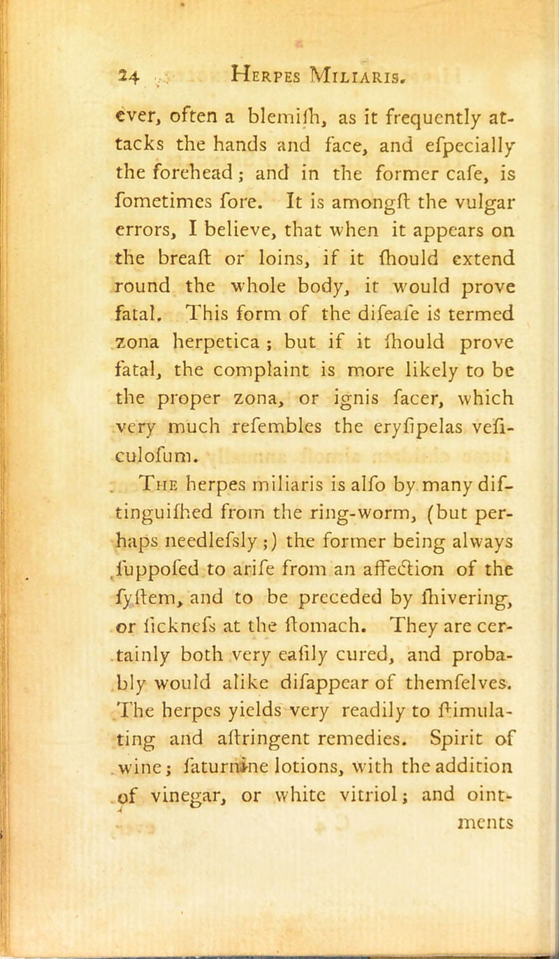 ever, often a blemiih, as it frequently at- tacks the hands and face, and efpecially the forehead; and in the former cafe, is fometimes fore. It is amongfl: the vulgar errors, I believe, that when it appears on the breaft or loins, if it (hould extend round the whole body, if would prove fatal. This form of the difeafe is termed zona herpetica ; but if it fhould prove fatal, the complaint is more likely to be the proper zona, or ignis facer, which very much refembles the eryhpelas vefi- culofum. The herpes miliaris is alfo by. manydif- tinguifhed from the ring-worm, (but per- haps needlefsly ;) the former being always ^fuppofed to arife from an affeeSlion of the fyftem, and to be preceded by lliivering, or licknefs at the flomach. They are cer- tainly both very eafily cured, and proba- bly would alike difappear of themfelves. I'he herpes yields very readily to f:imula- ting and aftringent remedies. Spirit of w’ine; faturnine lotions, with the addition of vinegar, or white vitriol; and oint- ments