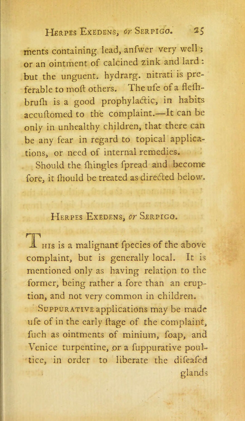ifients containing lead, anfwcr very well ,* or an ointment of calcined zink and lard : but the unguent; hydrarg. nitrati is pre- ferable to molt others. The ufe of a fiefli- bruih is a good prophyladic, in habits accultomed to the complaint.—It can be only in unhealthy children, that there can be any fear in regard to topical applica- tions, or need of internal remedies. Should the fhingles fpread and become fore, it fhoLild be treated as directed below. Herpes Exedens, or Sjerpigo. TThis is a malignant fpecies of the above complaint, but is generally local. It is mentioned only as having relation to the former, being rather a fore than an erup- tion, and not very common in children. Suppurative applications may be made ufe of in the early llage of the complaint, fuch as ointments of minium, foap, ancl Venice turpentine, or a fuppurative poul- 'ticc, in order to liberate the difeafed glands