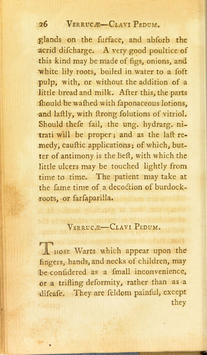 •glands on the furface, and abforb the acrid difcharge. A very good poultice of this kind may be made of figs, onions, and ■white lily roots, boiled in water to a foft pulp, with, or without the addition of a little bread and milk. After this, the parts Ihould be walked with faponaceous lotions, ■^and laftly, with ftrong folutions of vitriol. Should thefe fail, the ung. hydrarg. ni- trati will be proper; and as the laft re- medy, cauftic applications; of which, but- ter of antimony is the befl, with which the little ulcers may be touched lightly from time to time. The patient may take at the fame time of a decodlion of burdock- roots, or farfaparilla. - I Verruc^e—Clavi Pedum. A HOSE Warts which appear upon the fingers, hands, and necks of children, may ibe confidered as a fmall inconvenience, or a trifling deformity, rather than as a difeafe. They are feldom painful, except they