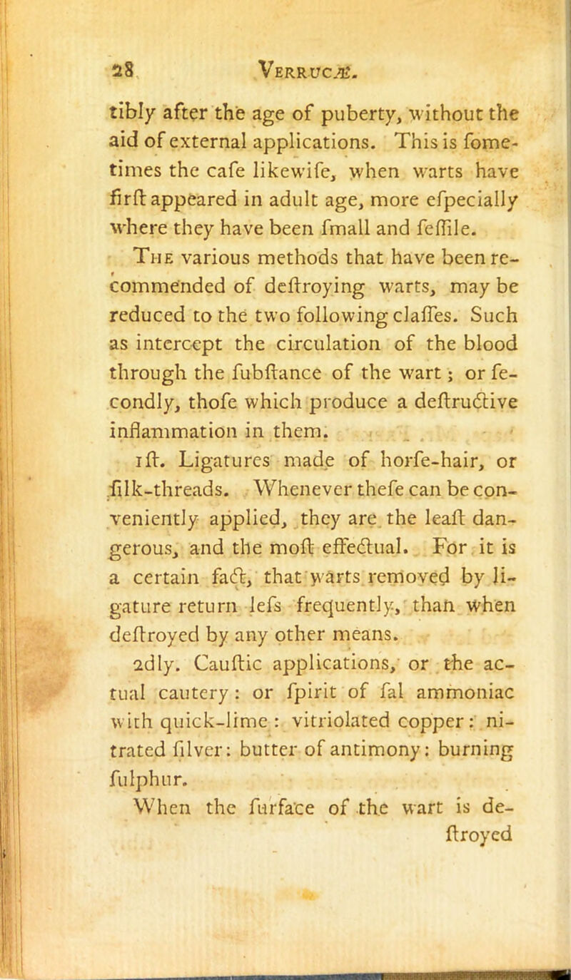 tibly aft^r the age of puberty, •without the aid of external applications. This is fome- times the cafe likewife, when warts have firfl: appeared in adult age, more efpecially where they have been fmall and feflile. The various methods that have been re- commended of dcflroying warts, may be reduced to the two following clafTes. Such as intercept the circulation of the blood through the fubftance of the wart; or fe- condly, thofe which produce a deftrudlive inflammation in them. , I ft. Ligatures made of horfe-hair, or filk-threads. Whenever thefe can be con- veniently applied, they are, the leaft dan- gerous, and the moft effedlual. For it is a certain faft, that warts removed by li- gature return lefs frequently, than when deftroyed by any other means. adly. Cauftic applications, or the ac- tual cautery: or fpirit of fal ammoniac with quick-lime : vitriolated copper: ni- trated filver; butter of antimony; burning fulphur. When the furfa’ce of the wart is de- ftroyed