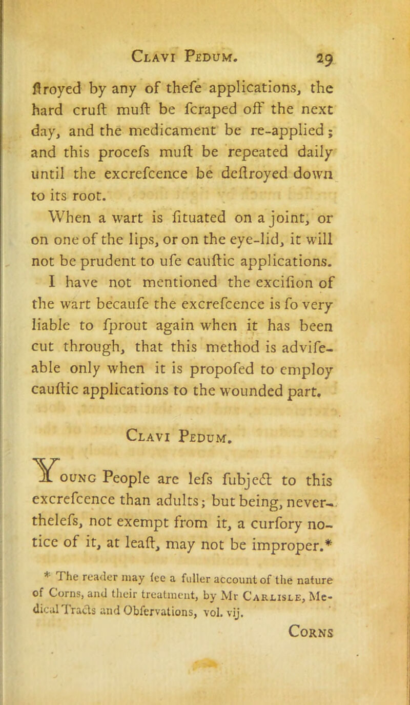 Clavi Pedum. flroyed by any of thefe applications, the hard cruft muft be fcraped oft' the next day, and the medicament be re-applied; and this procefs muft be repeated daily until the excrefcence be deftroyed down to its root. When a wart is fituated on a joint, or on one of the lips, or on the eye-lid, it will not be prudent to ufe caiiftic applications. I have not mentioned the excilion of the wart becaufe the excrefcence is fo very liable to fprout again when it has been cut through, that this method is advife- able only when it is propofed to employ cauftic applications to the wounded part. Clavi Pedum, '^^ouNG People are lefs fubjeil to this excrefcence than adults; but being, never-, thelefs, not exempt from it, a curfory no- tice of it, at leaft, may not be improper.* * The reader may lee a fuller account of the nature of Corns, and their treatment, by Mr Carlisle, Me- dical Tracis and Obfervations, vol. vij. Corns
