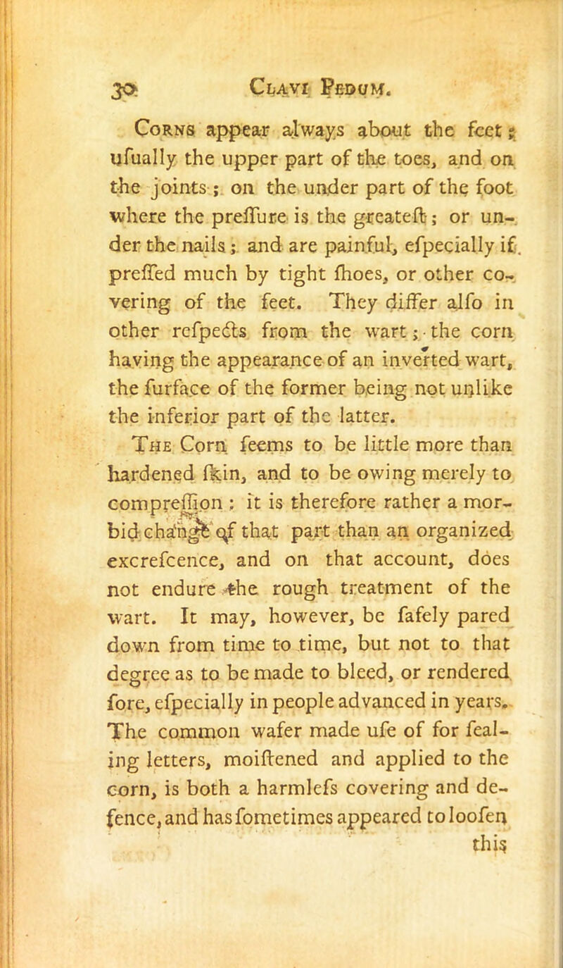 30i ClAVI PfiOUM. Corns appear always about the feet 5 ufually the upper part of the toes, and on the joints ; on the under part of the foot where the prelTure is the greateft; or un- der the nailsand are painful:, efpecially if prefTed much by tight fhoes, or other co- vering of the feet. They differ alfo in other refpeils from the wart; the corn haying the appearance of an inverted wart, the furface of the former being not unlike the inferior part of the latter. The Corn feems to be little more than  hardened fkin, and to be owing merely to compreffion ; it is therefore rather a mor- bid cha'hj^'^f that part than an organized^ excrefcence, and on that account, does not endure ^he rough treatment of the wart. It may, however, be fafely pared down from time to time, but not to that decree as to be made to bleed, or rendered fore, efpecially in people advanced in years. The common wafer made ufe of for feal- jng letters, moiftened and applied to the corn, is both a harmlefs covering and de- fence, and hasfometimes appeared to loofen this
