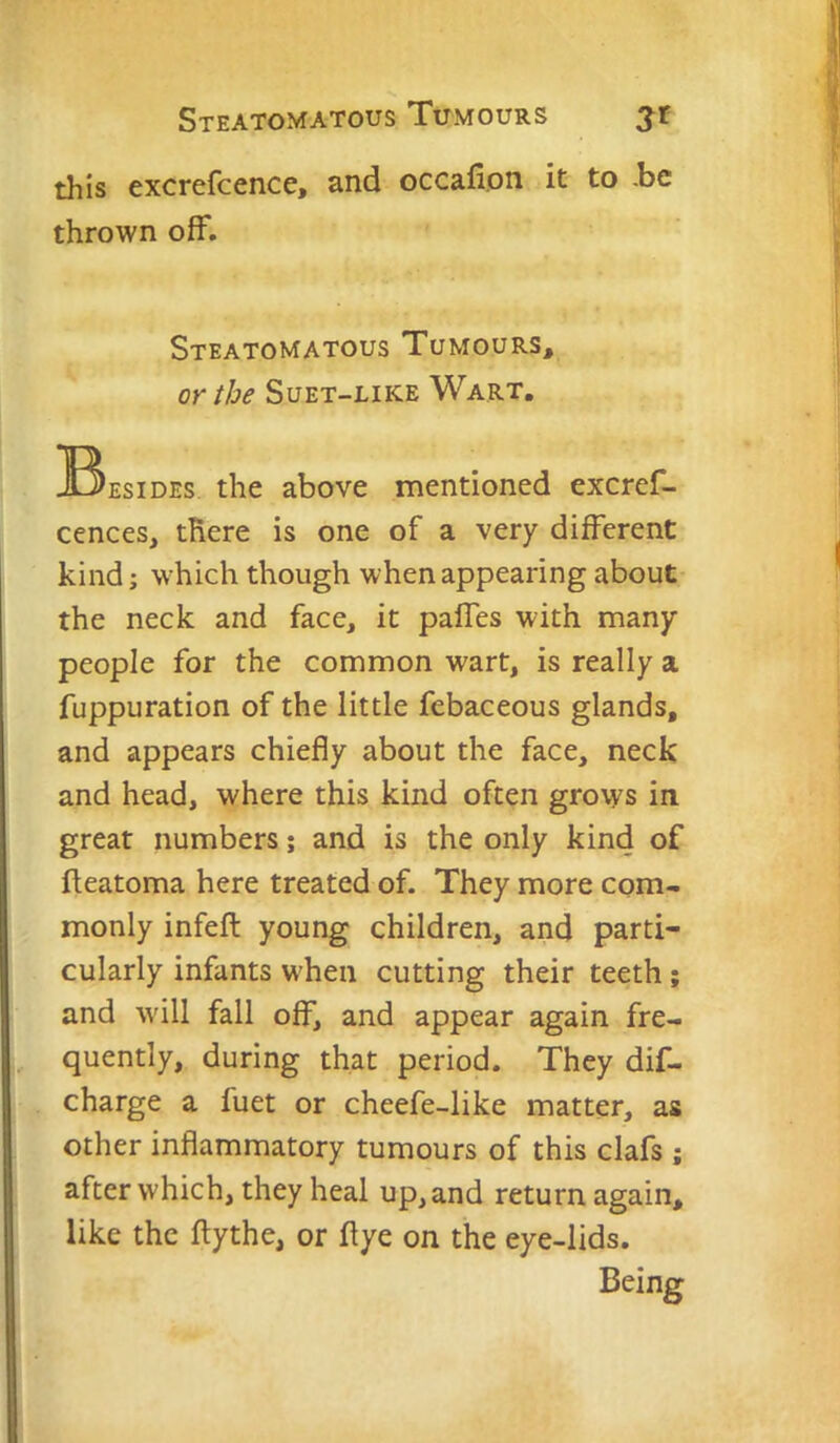 Steatomatous Tumours jt this excrefcence, and occafion it to be thrown off. Steatomatous Tumours, or the Suet-like Wart. ^^^EsiDEs the above mentioned excref- cences, there is one of a very different kind; which though when appearing about the neck and face, it paffes with many people for the common wart, is really a fuppuration of the little febaceous glands, and appears chiefly about the face, neck and head, where this kind often grows in. great numbers; and is the only kind of fleatoma here treated of. They more com- monly infeft young children, and parti- cularly infants when cutting their teeth; and w'ill fall off, and appear again fre- quently, during that period. They dif- charge a fuet or cheefe-like matter, as other inflammatory tumours of this clafs ; after which, they heal up, and return again, like the flythe, or flye on the eye-lids. Being