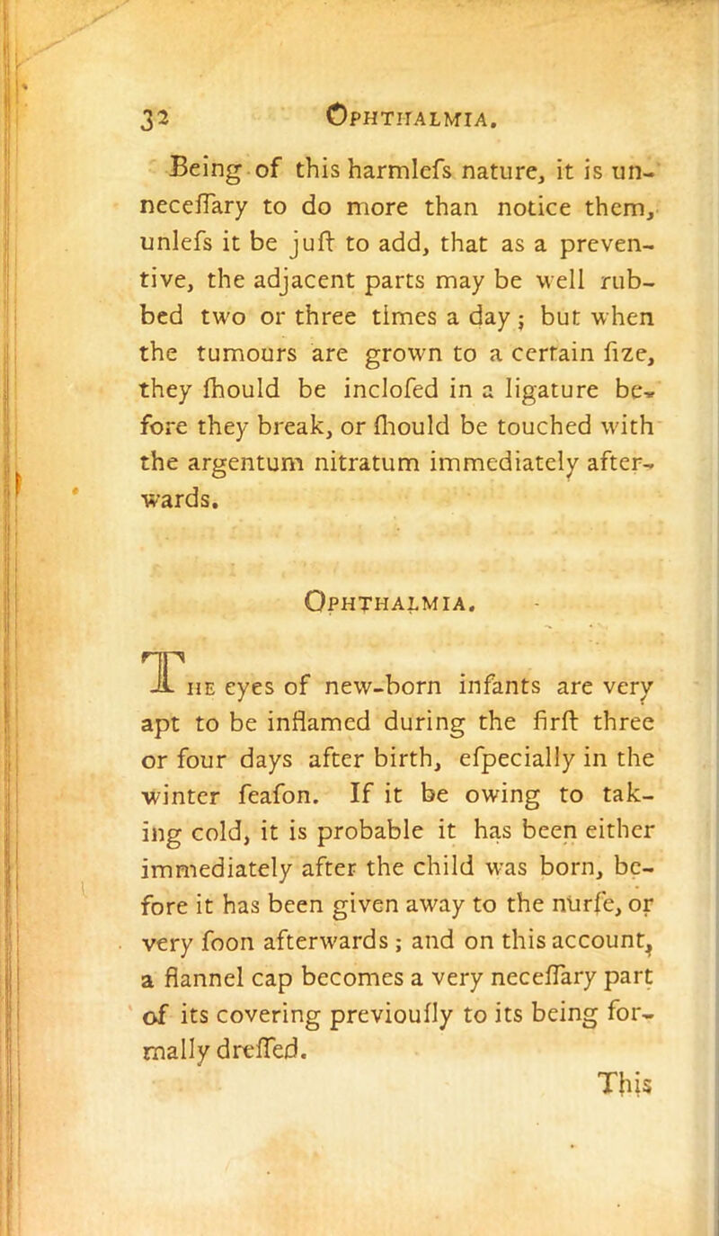 Being of this harmlefs nature, it is un- neceiTary to do more than notice them, unlefs it be juft to add, that as a preven- tive, the adjacent parts may be well rub- bed two or three times a day j but when the tumours are grown to a certain ftze, they ftiould be inclofed in a ligature be* fore they break, or lliould be touched with the argentum nitratum immediately after- wards. Ophthalmia. ^I^nEeyesof new-born infants are very apt to be inflamed during the firft three or four days after birth, efpecially in the winter feafon. If it be owing to tak- ing cold, it is probable it has been either immediately after the child was born, be- fore it has been given away to the ntirfe, or very foon afterwards; and on this account^ a flannel cap becomes a very neceflary part ' of its covering previoufly to its being for- mally drefted.