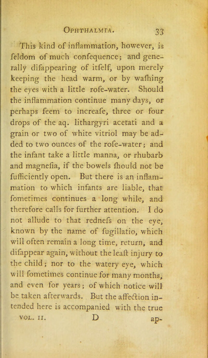 This kind of inflammation, however, is feldom of much confequence; and gene- rally difappearing of itfelf, upon merely keeping the head warm, or by wafhing the eyes with a little rofe-water. Should the inflammation continue many days, or perhaps feem to increafe, three or four drops of the aq. lithargyri acetati and a grain or two of white vitriol may be ad- ded to two ounces of the rofe-water; and the infant take a little manna, or rhubarb and magnefia, if the bowels Ihould not be fufficiently open. But there is an inflam- mation to which infants are liable, that fometimes continues a long while, and therefore calls for further attention. I do not allude to that rednefs on the eye, known by the name of fugillatio, which will often remain a long time, return, and difappear again, without theleafl: injury to the child; nor to the watery eye, which will fometimes continue for many months, and even for years; of which notice will be taken afterwards. But the afFediion in- tended here is accompanied with the true VOL. II. D ao-