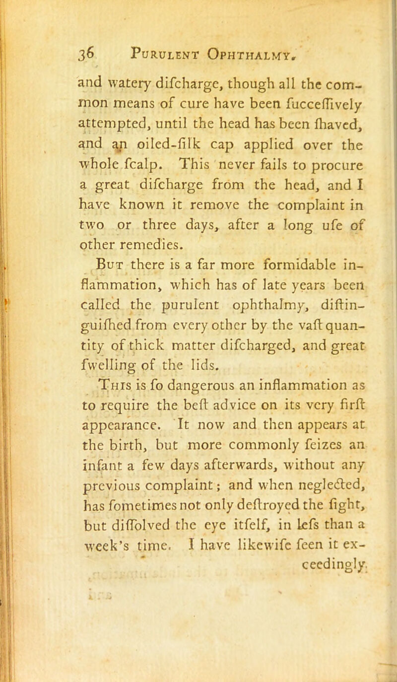 and watery dlfchargc, though all the com- mon means of cure have been fucceffively attempted, until the head has been lhaved, and £yi oiled-filk cap applied over the whole fcalp. This never fails to procure a great difeharge from the head, and I have known it remove the complaint in two or three days, after a long ufe of other remedies. But there is a far more formidable in- flammation, which has of late years been called the purulent ophthalmy, diftin- guifhed from every other by the vafl: quan- tity of thick matter difeharged, and great fwelling of the lids. This is fo dangerous an inflammation as to require the belt advice on its very firft appearance. It now and then appears at the birth, but more commonly feizes an infant a few days afterwards, w'ithout any previous complaint; and wdien negleded, has fometimes not only deflroyed the fight, but diffolved the eye itfelf, in kfs than a week’s time. I have likewife feen it ex- ceedingly.