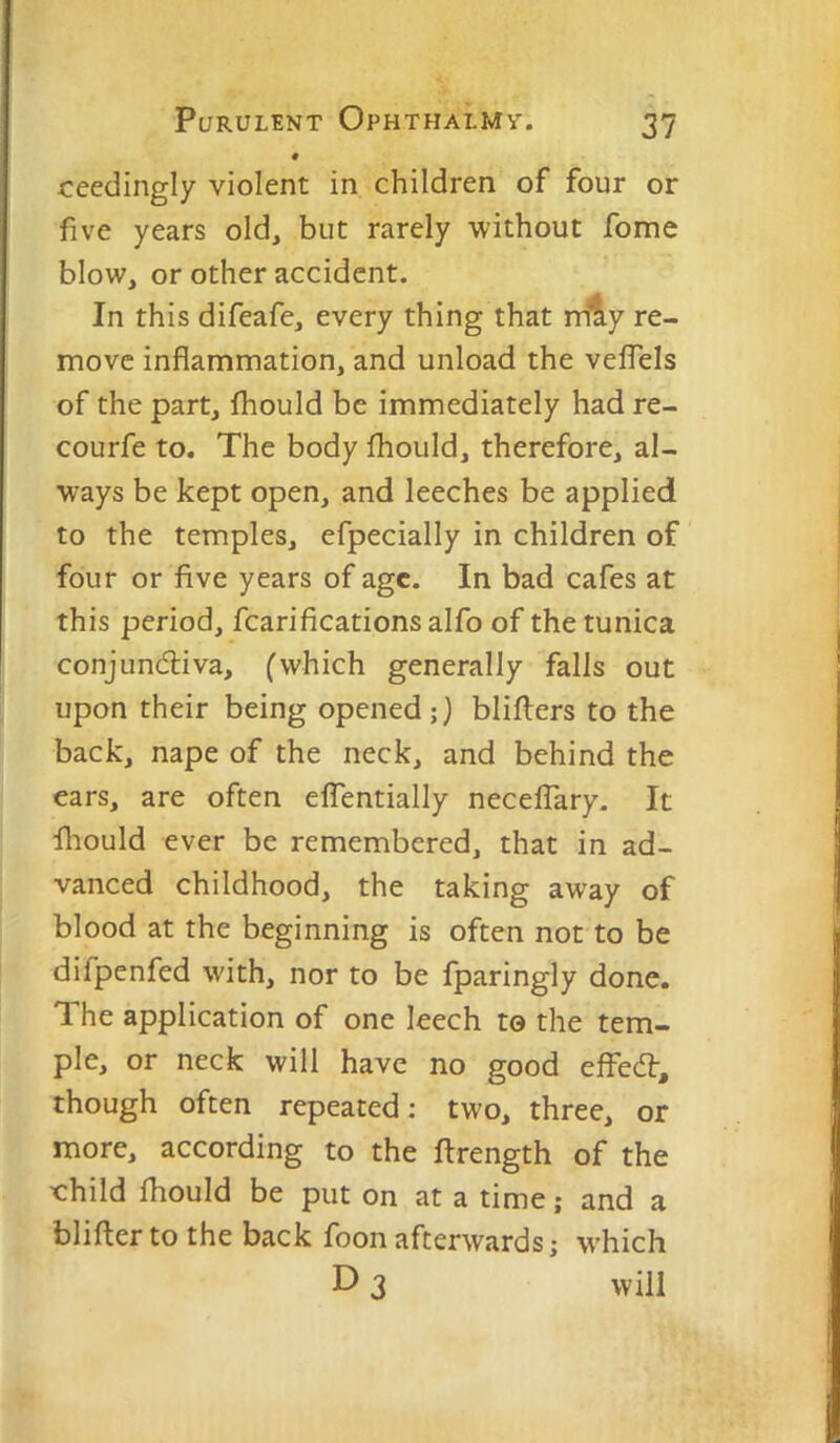 0 ceedingly violent in children of four or five years old, but rarely without fome blow, or other accident. In this difeafe, every thing that rriiy re- move inflammation, and unload the velTels of the part, fhould be immediately had re- courfe to. The body fhould, therefore, al- ways be kept open, and leeches be applied to the temples, efpecially in children of four or five years of age. In bad cafes at this period, fcarifications alfo of the tunica conjunctiva, (which generally falls out upon their being opened;} bliflers to the back, nape of the neck, and behind the ears, are often effentially necelTary. It fliould ever be remembered, that in ad- vanced childhood, the taking away of blood at the beginning is often not to be difpenfed with, nor to be fparingly done. The application of one leech to the tem- ple, or neck will have no good effect, though often repeated; two, three, or more, according to the flrength of the xrhild fhould be put on at a time; and a blifler to the back foon afterwards; w-hich D 3 will