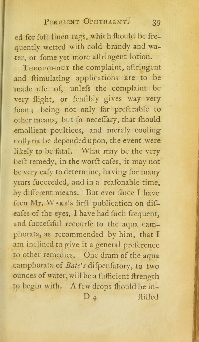 cd for foft linen rags, which fliould be fre- quently wetted with cold brandy and wa- ter, or fome yet more aftringent lotion. Throughout the complaint, aflringent and flimulating applications are to be made ufe of, unlefs the complaint be very flight, or fenfibly gives way very foon ; being not only far preferable to other means, but fo necelTary, that fhould emollient poultices, and merely cooling collyria be depended upon, the event were likely to be fatal. What may be the very beft remedy, in the word: cafes, it may not be very eafy to determine, having for many years fucceeded, and in a reafonable time, by different means. But ever fince I have feen Mr. Ware’s firft publication on dif- eafes of the eyes, I have had fuch frequent, and fuccefsful recourfe to the aqua cam- phorata, as recommended by him, that I am inclined to give it a general preference to other remedies. One dram of the aqua camphorata of Bate’s difpenfatory, to two ounces of water, will be a fufficient flrength to begin with. A few drops fhould be in- D 4 ftilled