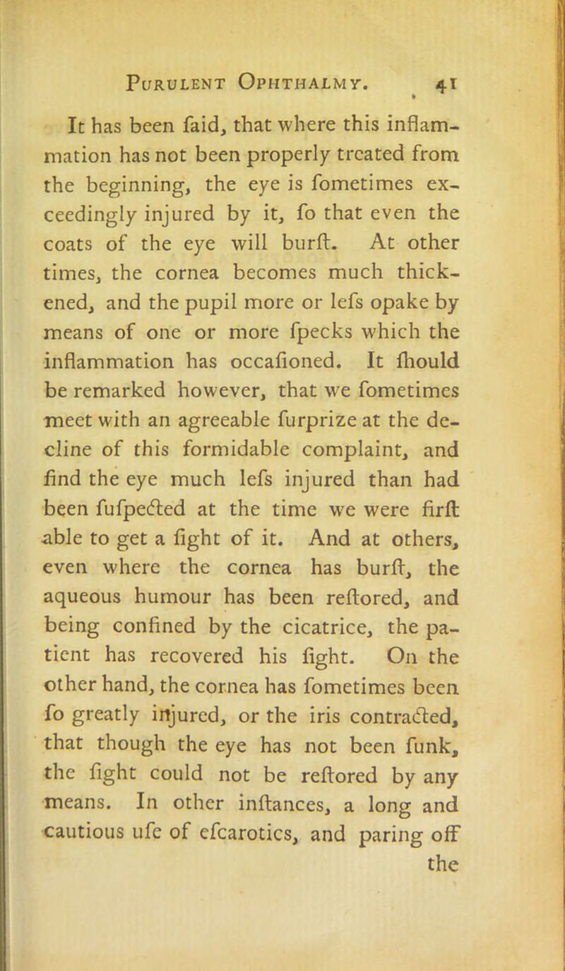 » It has been faid, that where this inflam- mation has not been properly treated from the beginning, the eye is fometimes ex- ceedingly injured by it, fo that even the coats of the eye will burft. At other times, the cornea becomes much thick- ened, and the pupil more or lefs opake by means of one or more fpecks which the inflammation has occalioned. It fhould be remarked however, that we fometimes meet with an agreeable furprize at the de- cline of this formidable complaint, and find the eye much lefs injured than had been fufpecfted at the time we were firft able to get a fight of it. And at others, even where the cornea has burfl, the aqueous humour has been reftored, and being confined by the cicatrice, the pa- tient has recovered his fight. On the other hand, the cornea has fometimes been fo greatly injured, or the iris contradied, that though the eye has not been funk, the fight could not be reftored by any means. In other inftances, a long and cautious ufe of efcarotics, and paring off the